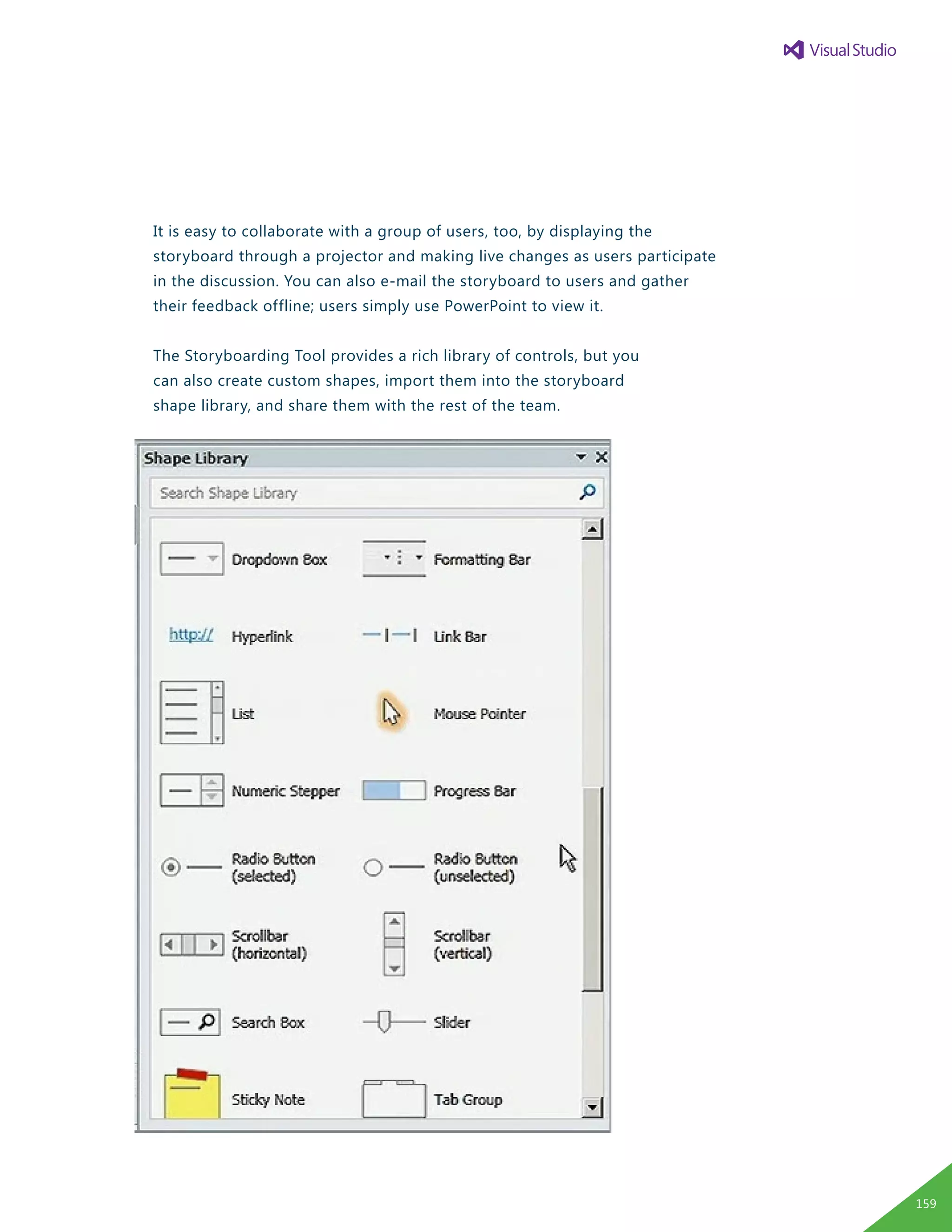 It is easy to collaborate with a group of users, too, by displaying the
storyboard through a projector and making live changes as users participate
in the discussion. You can also e-mail the storyboard to users and gather
their feedback offline; users simply use PowerPoint to view it.
The Storyboarding Tool provides a rich library of controls, but you
can also create custom shapes, import them into the storyboard
shape library, and share them with the rest of the team.
159
 