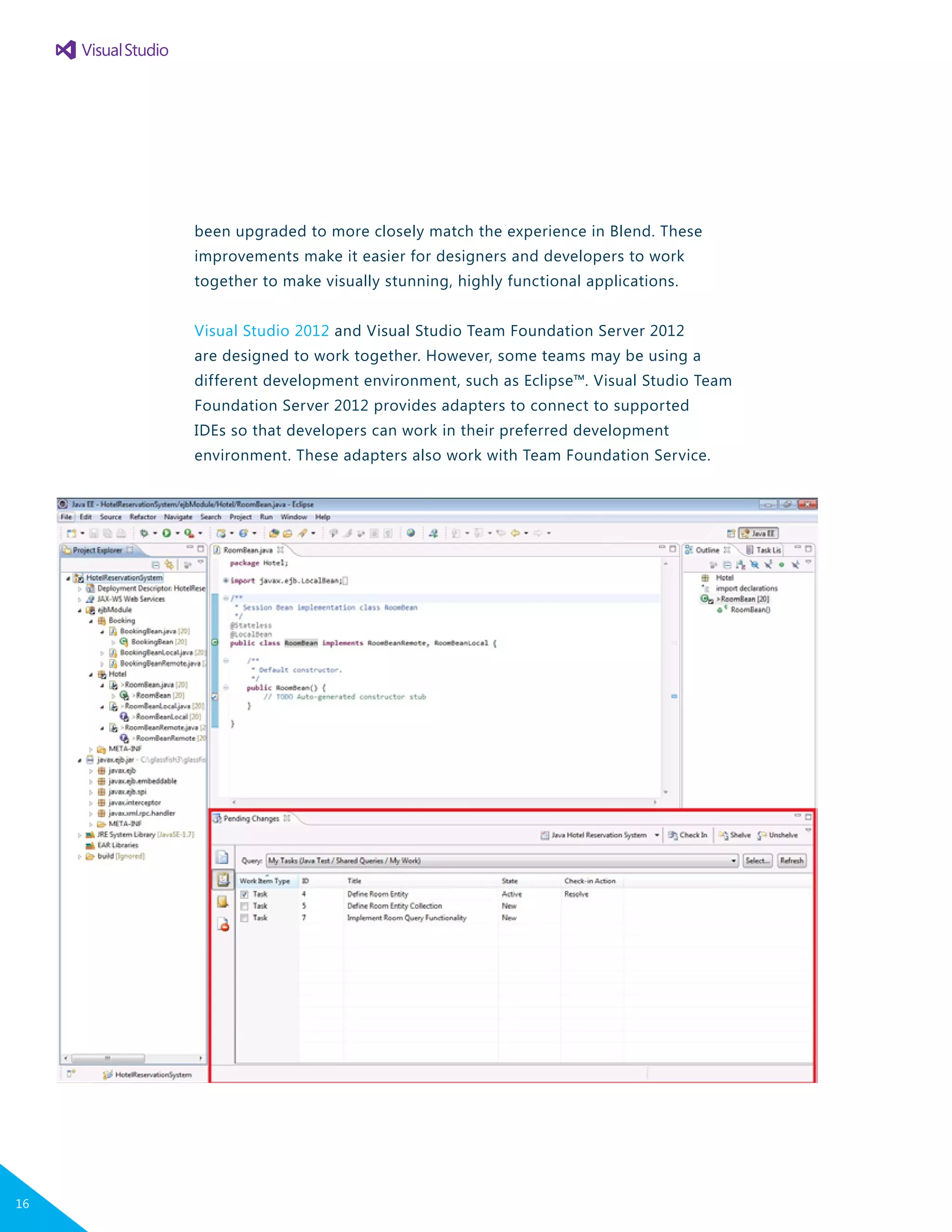 been upgraded to more closely match the experience in Blend. These
improvements make it easier for designers and developers to work
together to make visually stunning, highly functional applications.
Visual Studio 2012 and Visual Studio Team Foundation Server 2012
are designed to work together. However, some teams may be using a
different development environment, such as Eclipse™. Visual Studio Team
Foundation Server 2012 provides adapters to connect to supported
IDEs so that developers can work in their preferred development
environment. These adapters also work with Team Foundation Service.
16
 