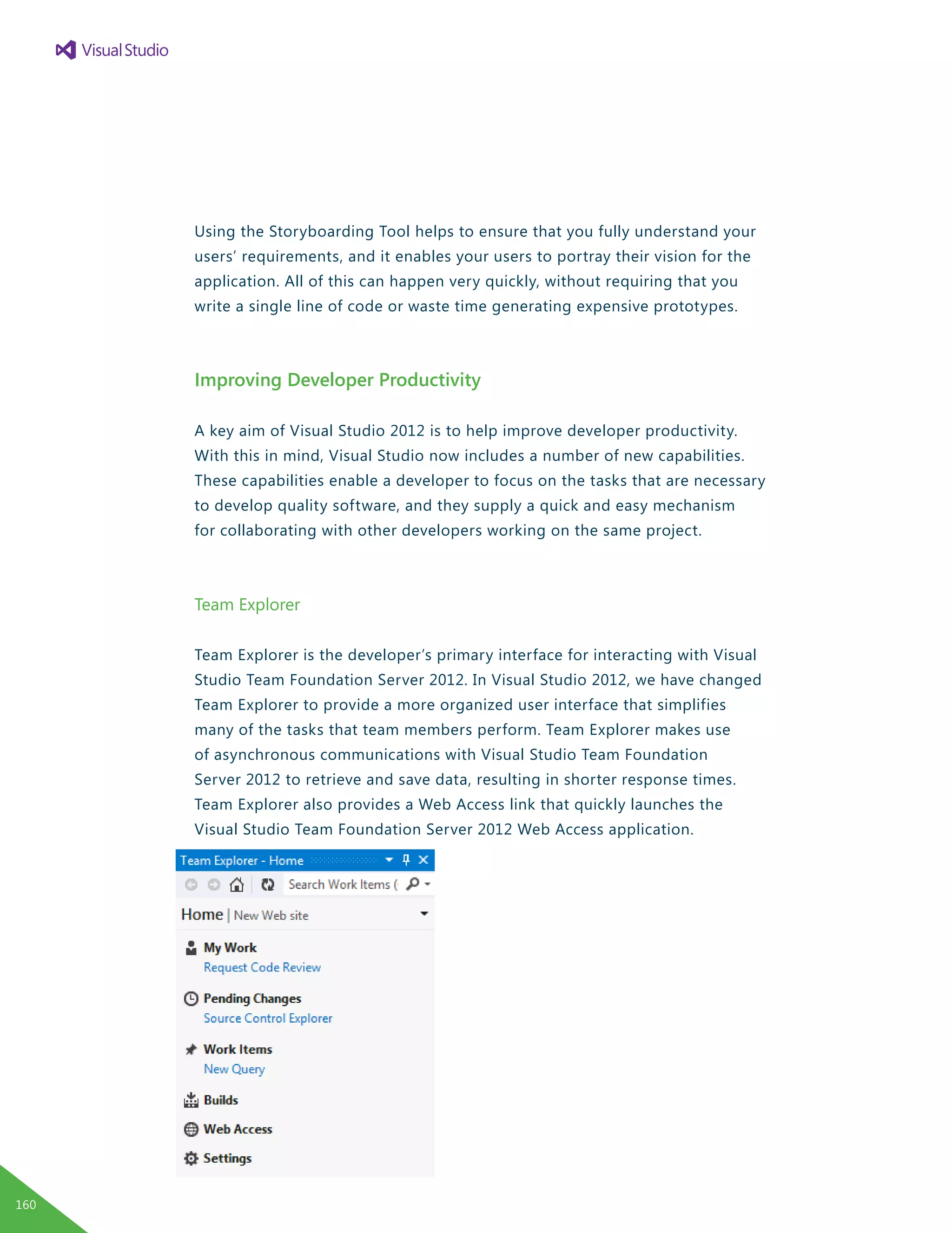 Using the Storyboarding Tool helps to ensure that you fully understand your
users’ requirements, and it enables your users to portray their vision for the
application. All of this can happen very quickly, without requiring that you
write a single line of code or waste time generating expensive prototypes.
Improving Developer Productivity
A key aim of Visual Studio 2012 is to help improve developer productivity.
With this in mind, Visual Studio now includes a number of new capabilities.
These capabilities enable a developer to focus on the tasks that are necessary
to develop quality software, and they supply a quick and easy mechanism
for collaborating with other developers working on the same project.
Team Explorer
Team Explorer is the developer’s primary interface for interacting with Visual
Studio Team Foundation Server 2012. In Visual Studio 2012, we have changed
Team Explorer to provide a more organized user interface that simplifies
many of the tasks that team members perform. Team Explorer makes use
of asynchronous communications with Visual Studio Team Foundation
Server 2012 to retrieve and save data, resulting in shorter response times.
Team Explorer also provides a Web Access link that quickly launches the
Visual Studio Team Foundation Server 2012 Web Access application.
160
 
