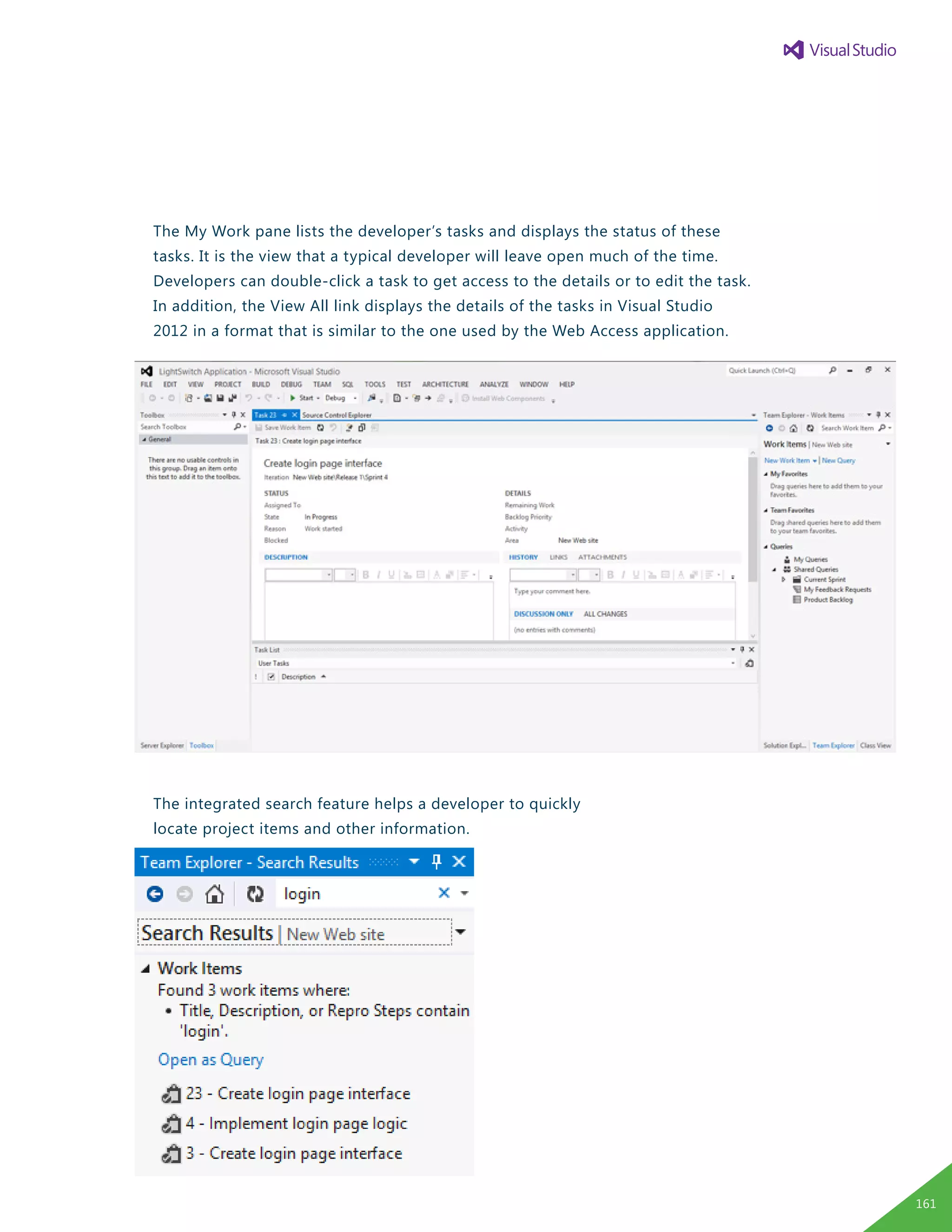 The My Work pane lists the developer’s tasks and displays the status of these
tasks. It is the view that a typical developer will leave open much of the time.
Developers can double-click a task to get access to the details or to edit the task.
In addition, the View All link displays the details of the tasks in Visual Studio
2012 in a format that is similar to the one used by the Web Access application.
The integrated search feature helps a developer to quickly
locate project items and other information.
161
 