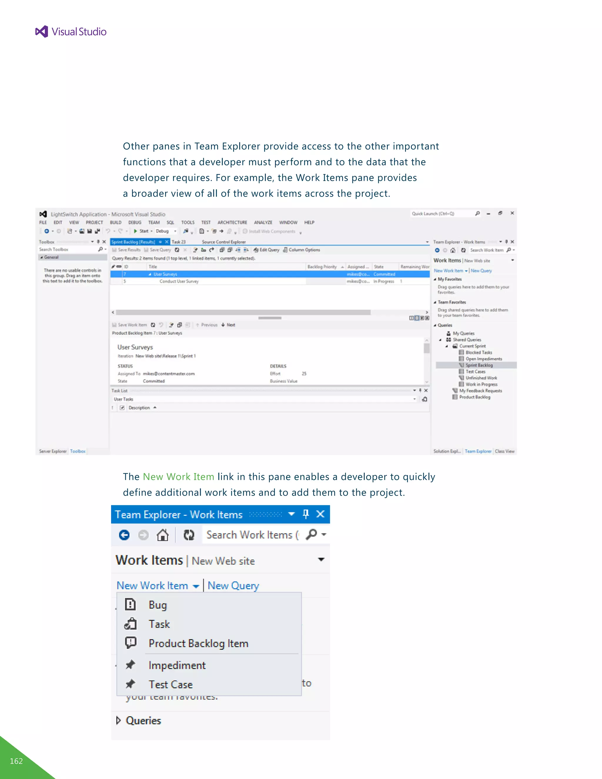 Other panes in Team Explorer provide access to the other important
functions that a developer must perform and to the data that the
developer requires. For example, the Work Items pane provides
a broader view of all of the work items across the project.
The New Work Item link in this pane enables a developer to quickly
define additional work items and to add them to the project.
162
 