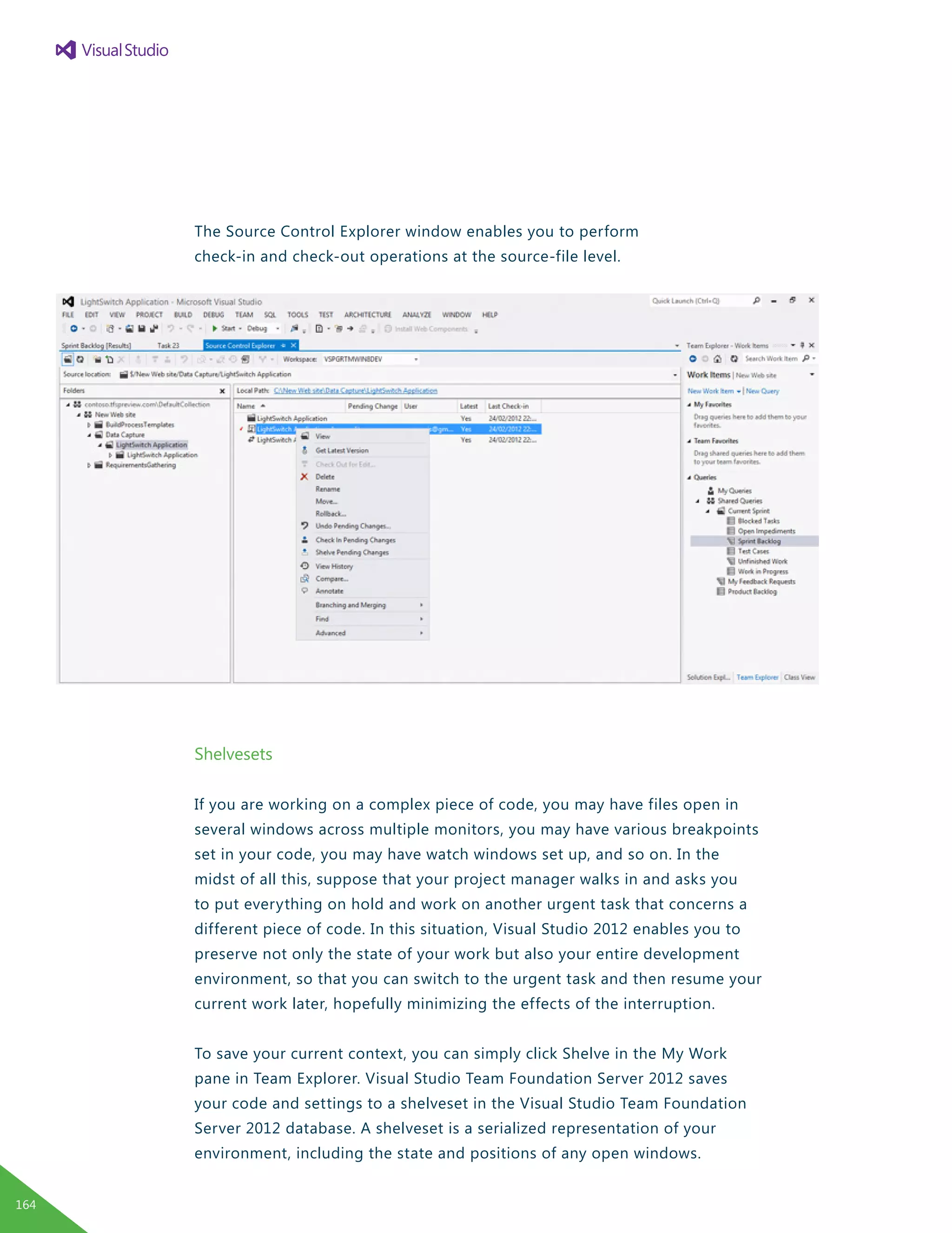 The Source Control Explorer window enables you to perform
check-in and check-out operations at the source-file level.
Shelvesets
If you are working on a complex piece of code, you may have files open in
several windows across multiple monitors, you may have various breakpoints
set in your code, you may have watch windows set up, and so on. In the
midst of all this, suppose that your project manager walks in and asks you
to put everything on hold and work on another urgent task that concerns a
different piece of code. In this situation, Visual Studio 2012 enables you to
preserve not only the state of your work but also your entire development
environment, so that you can switch to the urgent task and then resume your
current work later, hopefully minimizing the effects of the interruption.
To save your current context, you can simply click Shelve in the My Work
pane in Team Explorer. Visual Studio Team Foundation Server 2012 saves
your code and settings to a shelveset in the Visual Studio Team Foundation
Server 2012 database. A shelveset is a serialized representation of your
environment, including the state and positions of any open windows.
164
 