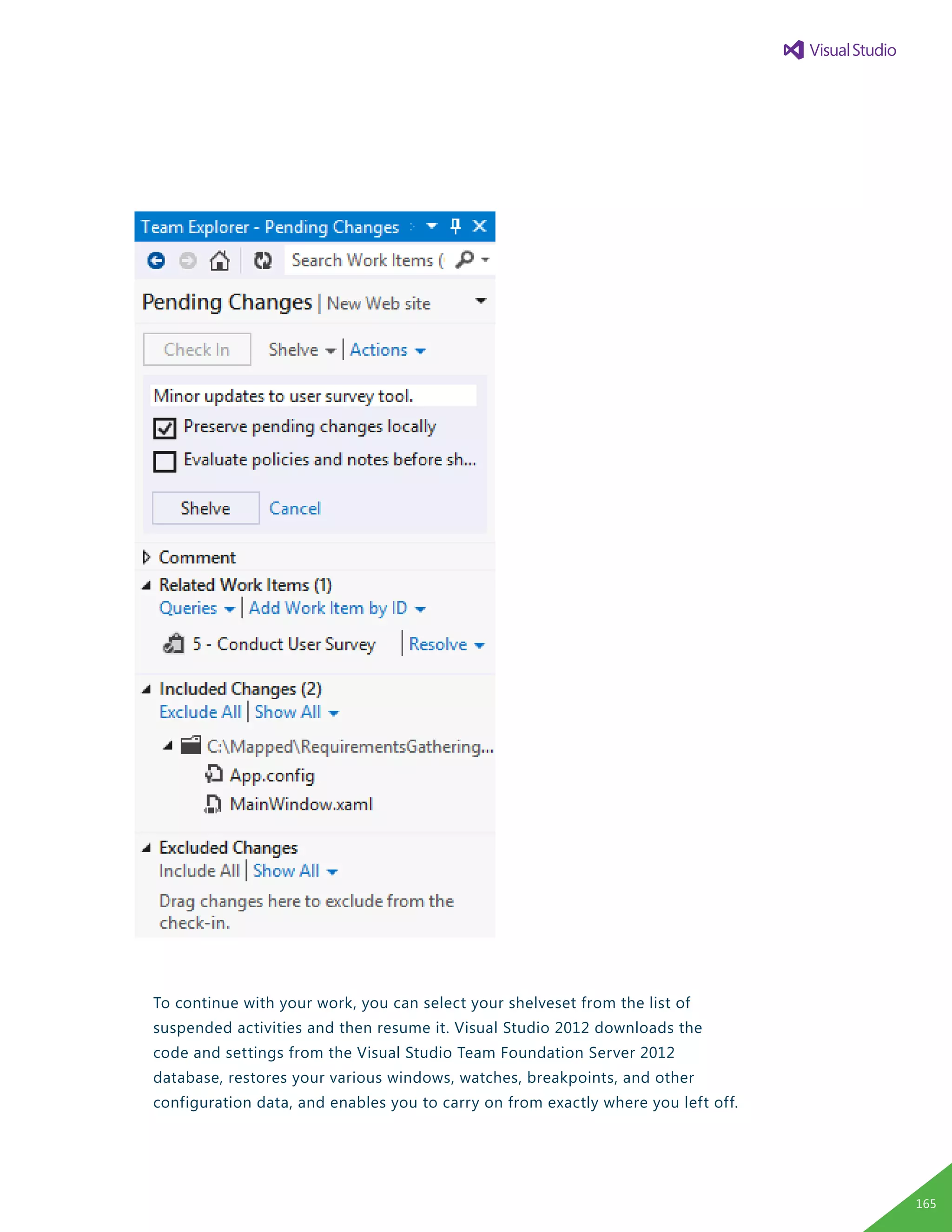 To continue with your work, you can select your shelveset from the list of
suspended activities and then resume it. Visual Studio 2012 downloads the
code and settings from the Visual Studio Team Foundation Server 2012
database, restores your various windows, watches, breakpoints, and other
configuration data, and enables you to carry on from exactly where you left off.
165
 