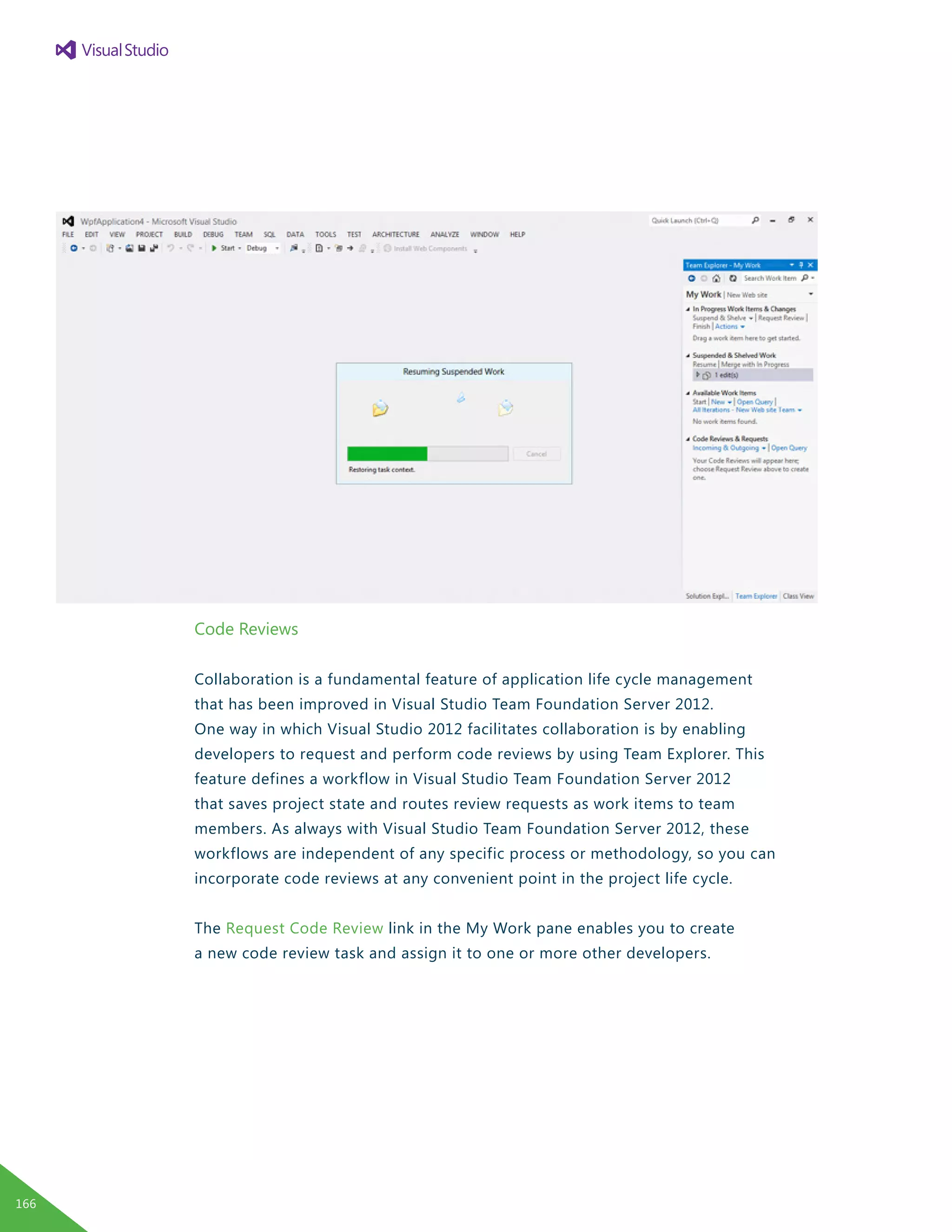 Code Reviews
Collaboration is a fundamental feature of application life cycle management
that has been improved in Visual Studio Team Foundation Server 2012.
One way in which Visual Studio 2012 facilitates collaboration is by enabling
developers to request and perform code reviews by using Team Explorer. This
feature defines a workflow in Visual Studio Team Foundation Server 2012
that saves project state and routes review requests as work items to team
members. As always with Visual Studio Team Foundation Server 2012, these
workflows are independent of any specific process or methodology, so you can
incorporate code reviews at any convenient point in the project life cycle.
The Request Code Review link in the My Work pane enables you to create
a new code review task and assign it to one or more other developers.
166
 