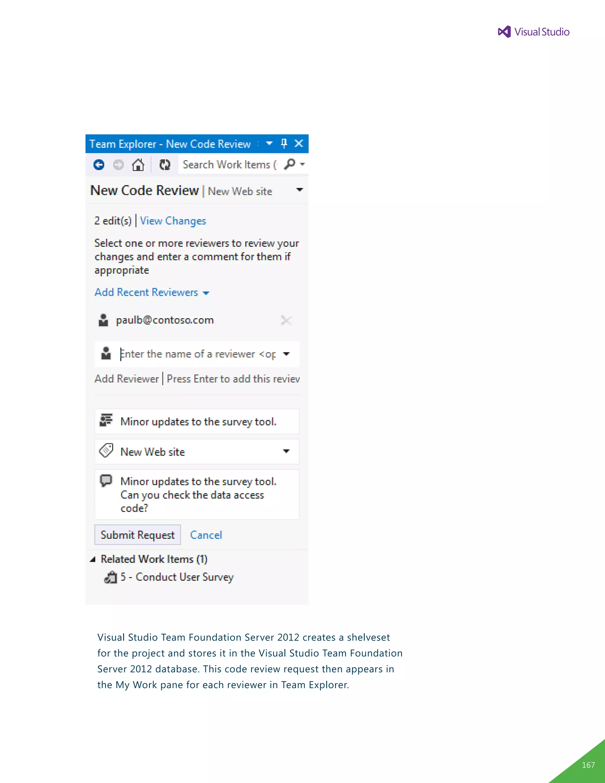 Visual Studio Team Foundation Server 2012 creates a shelveset
for the project and stores it in the Visual Studio Team Foundation
Server 2012 database. This code review request then appears in
the My Work pane for each reviewer in Team Explorer.
167
 