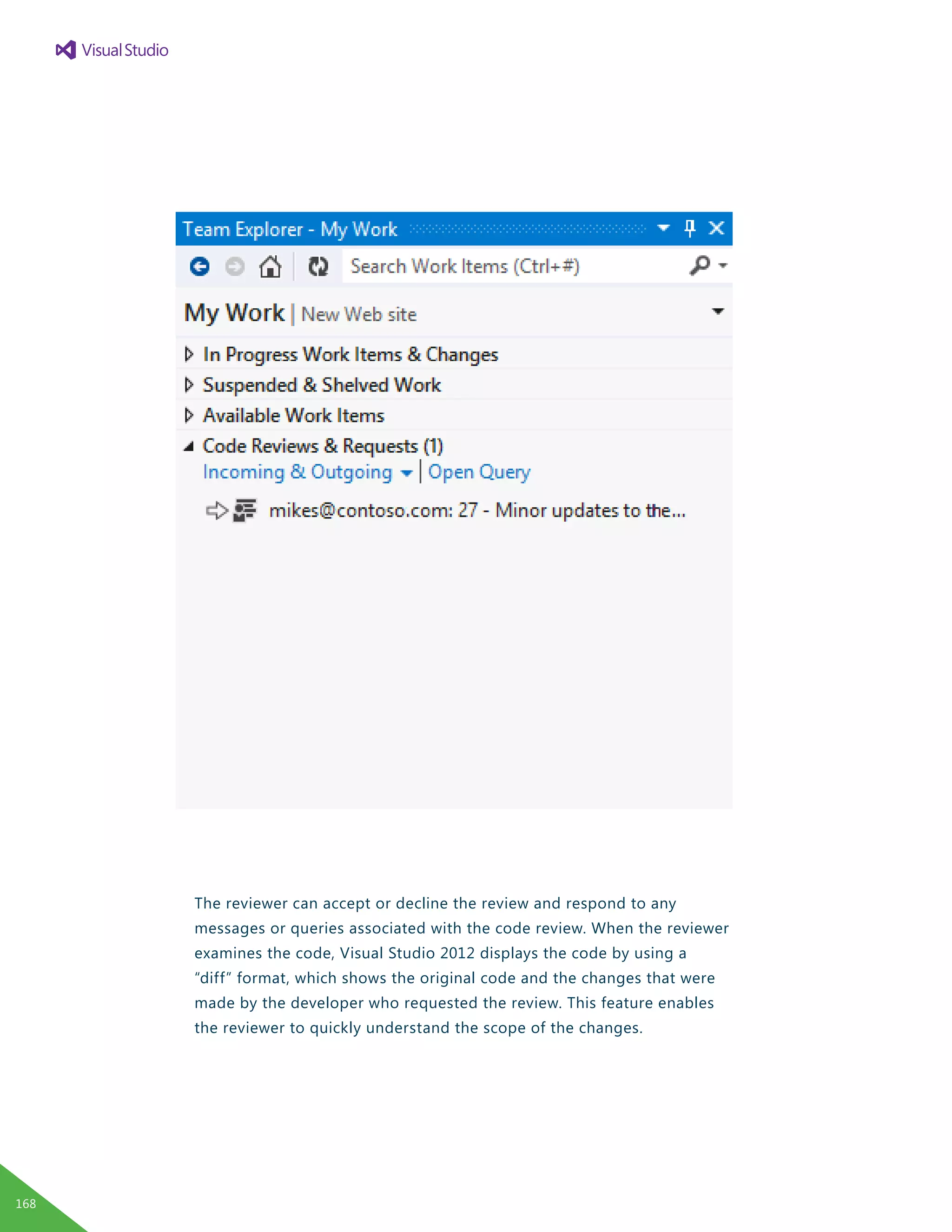 The reviewer can accept or decline the review and respond to any
messages or queries associated with the code review. When the reviewer
examines the code, Visual Studio 2012 displays the code by using a
“diff” format, which shows the original code and the changes that were
made by the developer who requested the review. This feature enables
the reviewer to quickly understand the scope of the changes.
168
 