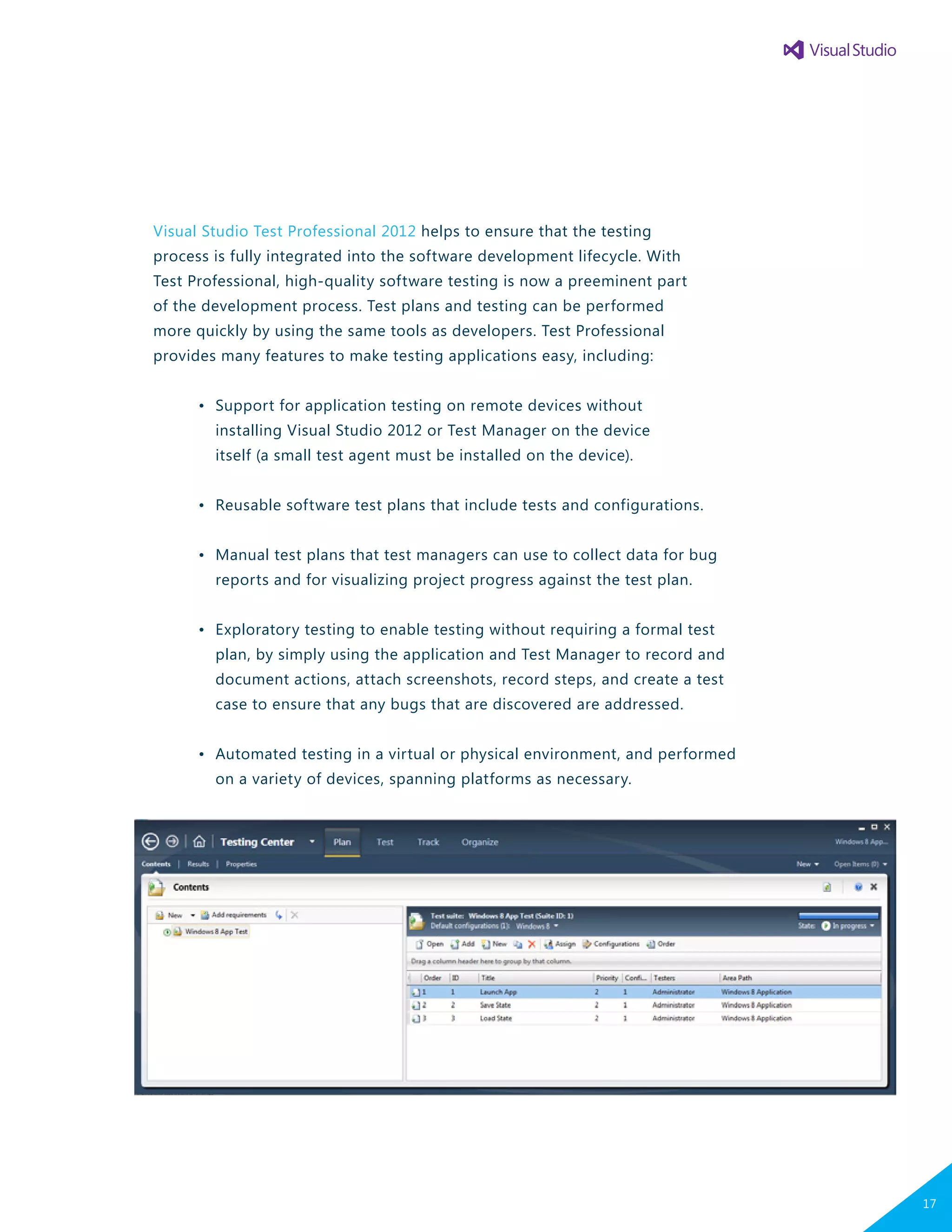 Visual Studio Test Professional 2012 helps to ensure that the testing
process is fully integrated into the software development lifecycle. With
Test Professional, high-quality software testing is now a preeminent part
of the development process. Test plans and testing can be performed
more quickly by using the same tools as developers. Test Professional
provides many features to make testing applications easy, including:
	 •	 Support for application testing on remote devices without
		 installing Visual Studio 2012 or Test Manager on the device
		 itself (a small test agent must be installed on the device).
	 •	 Reusable software test plans that include tests and configurations.
	 •	 Manual test plans that test managers can use to collect data for bug
		 reports and for visualizing project progress against the test plan.
	 •	 Exploratory testing to enable testing without requiring a formal test
		 plan, by simply using the application and Test Manager to record and
		 document actions, attach screenshots, record steps, and create a test
		 case to ensure that any bugs that are discovered are addressed.
	 •	 Automated testing in a virtual or physical environment, and performed
		 on a variety of devices, spanning platforms as necessary.
17
 