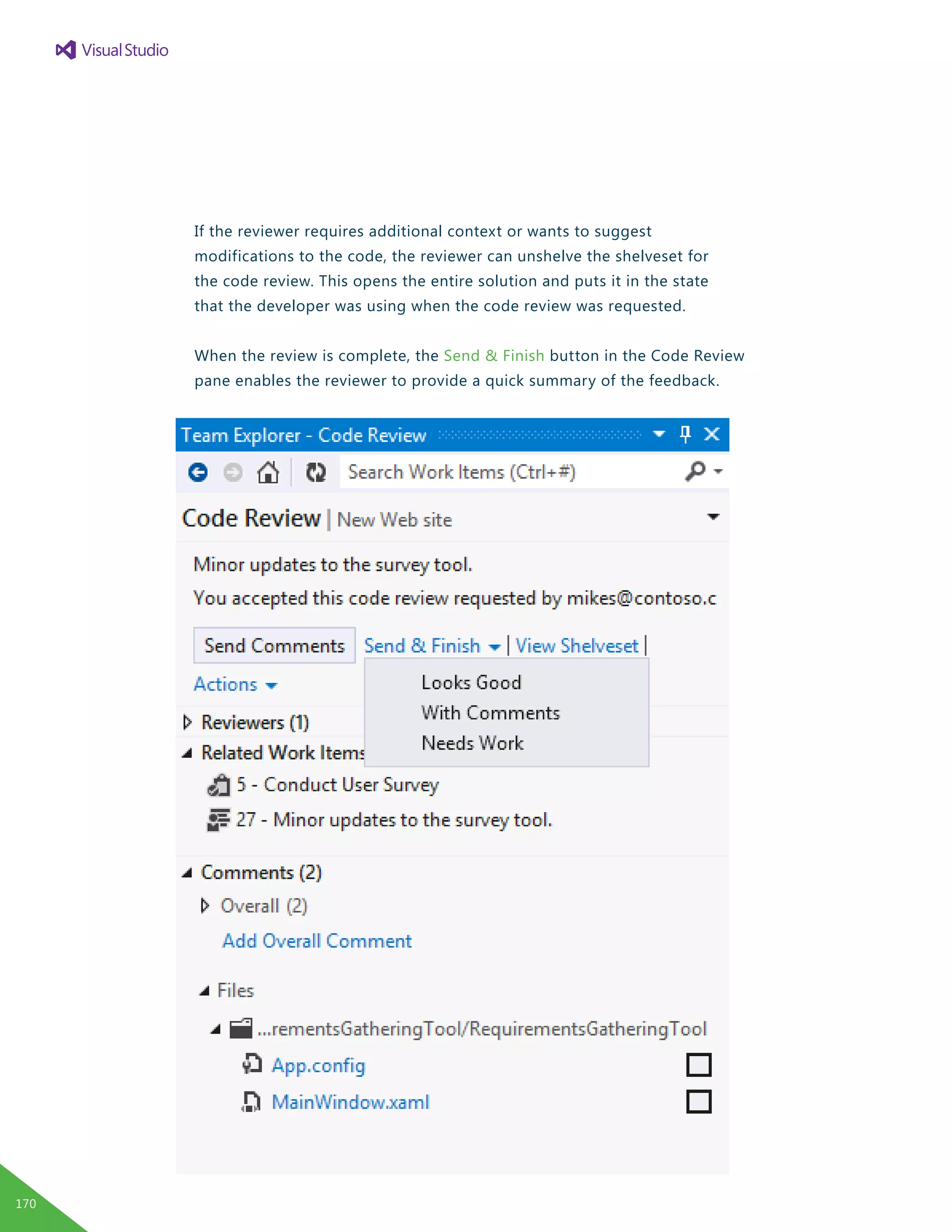 If the reviewer requires additional context or wants to suggest
modifications to the code, the reviewer can unshelve the shelveset for
the code review. This opens the entire solution and puts it in the state
that the developer was using when the code review was requested.
When the review is complete, the Send & Finish button in the Code Review
pane enables the reviewer to provide a quick summary of the feedback.
170
 