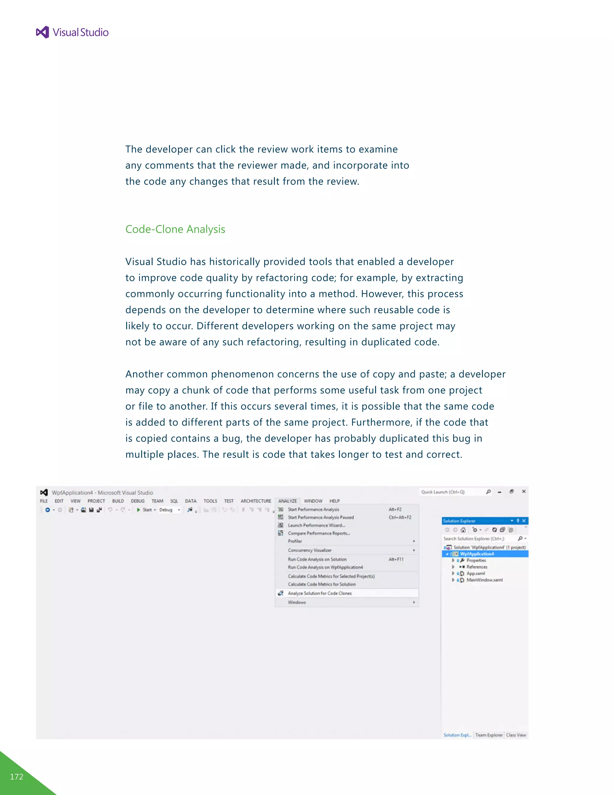 The developer can click the review work items to examine
any comments that the reviewer made, and incorporate into
the code any changes that result from the review.
Code-Clone Analysis
Visual Studio has historically provided tools that enabled a developer
to improve code quality by refactoring code; for example, by extracting
commonly occurring functionality into a method. However, this process
depends on the developer to determine where such reusable code is
likely to occur. Different developers working on the same project may
not be aware of any such refactoring, resulting in duplicated code.
Another common phenomenon concerns the use of copy and paste; a developer
may copy a chunk of code that performs some useful task from one project
or file to another. If this occurs several times, it is possible that the same code
is added to different parts of the same project. Furthermore, if the code that
is copied contains a bug, the developer has probably duplicated this bug in
multiple places. The result is code that takes longer to test and correct.
172
 