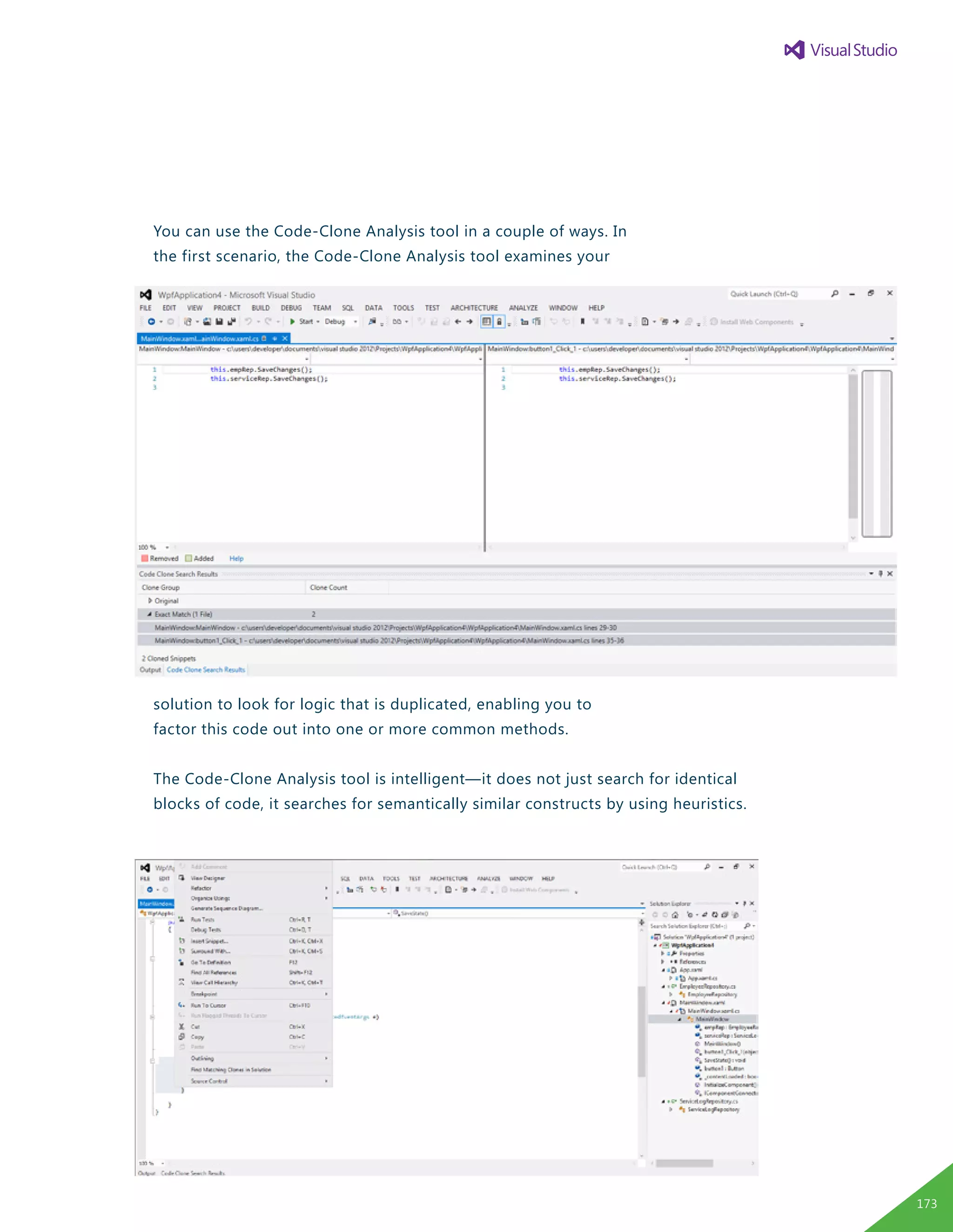You can use the Code-Clone Analysis tool in a couple of ways. In
the first scenario, the Code-Clone Analysis tool examines your
solution to look for logic that is duplicated, enabling you to
factor this code out into one or more common methods.
The Code-Clone Analysis tool is intelligent—it does not just search for identical
blocks of code, it searches for semantically similar constructs by using heuristics.
173
 
