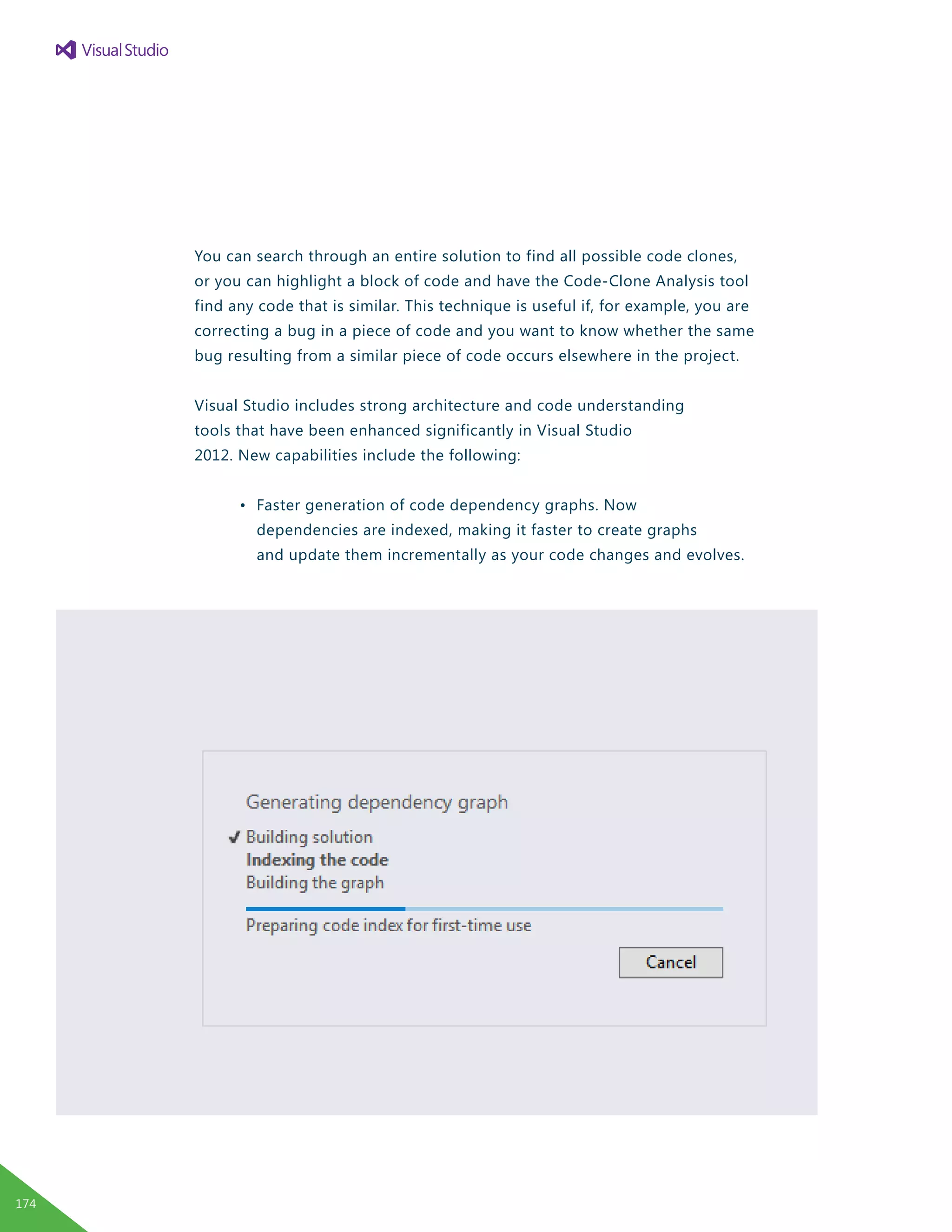 You can search through an entire solution to find all possible code clones,
or you can highlight a block of code and have the Code-Clone Analysis tool
find any code that is similar. This technique is useful if, for example, you are
correcting a bug in a piece of code and you want to know whether the same
bug resulting from a similar piece of code occurs elsewhere in the project.
Visual Studio includes strong architecture and code understanding
tools that have been enhanced significantly in Visual Studio
2012. New capabilities include the following:
	 •	 Faster generation of code dependency graphs. Now
		 dependencies are indexed, making it faster to create graphs
		 and update them incrementally as your code changes and evolves.
174
 