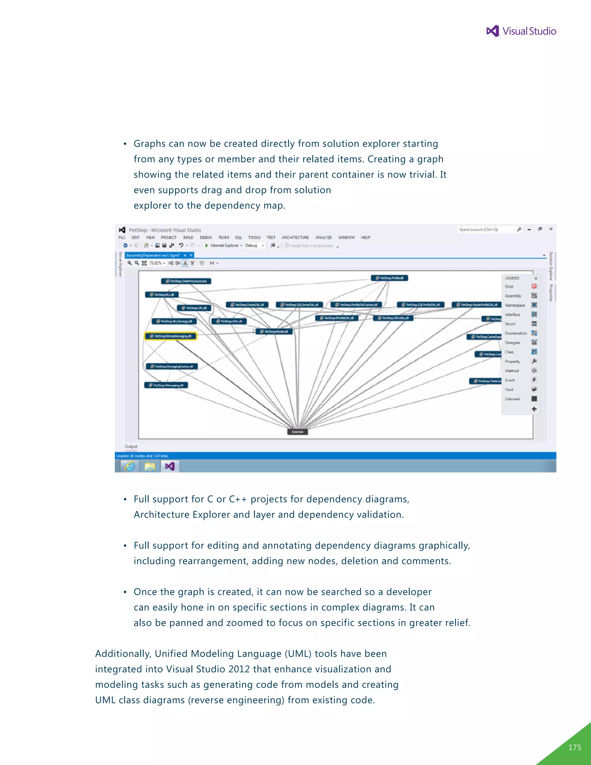 •	 Graphs can now be created directly from solution explorer starting
		 from any types or member and their related items. Creating a graph
		 showing the related items and their parent container is now trivial. It
		 even supports drag and drop from solution
		 explorer to the dependency map.
	 •	 Full support for C or C++ projects for dependency diagrams,
		 Architecture Explorer and layer and dependency validation.
	 •	 Full support for editing and annotating dependency diagrams graphically,
		 including rearrangement, adding new nodes, deletion and comments.
	 •	 Once the graph is created, it can now be searched so a developer
		 can easily hone in on specific sections in complex diagrams. It can
		 also be panned and zoomed to focus on specific sections in greater relief.
Additionally, Unified Modeling Language (UML) tools have been
integrated into Visual Studio 2012 that enhance visualization and
modeling tasks such as generating code from models and creating
UML class diagrams (reverse engineering) from existing code.
175
 