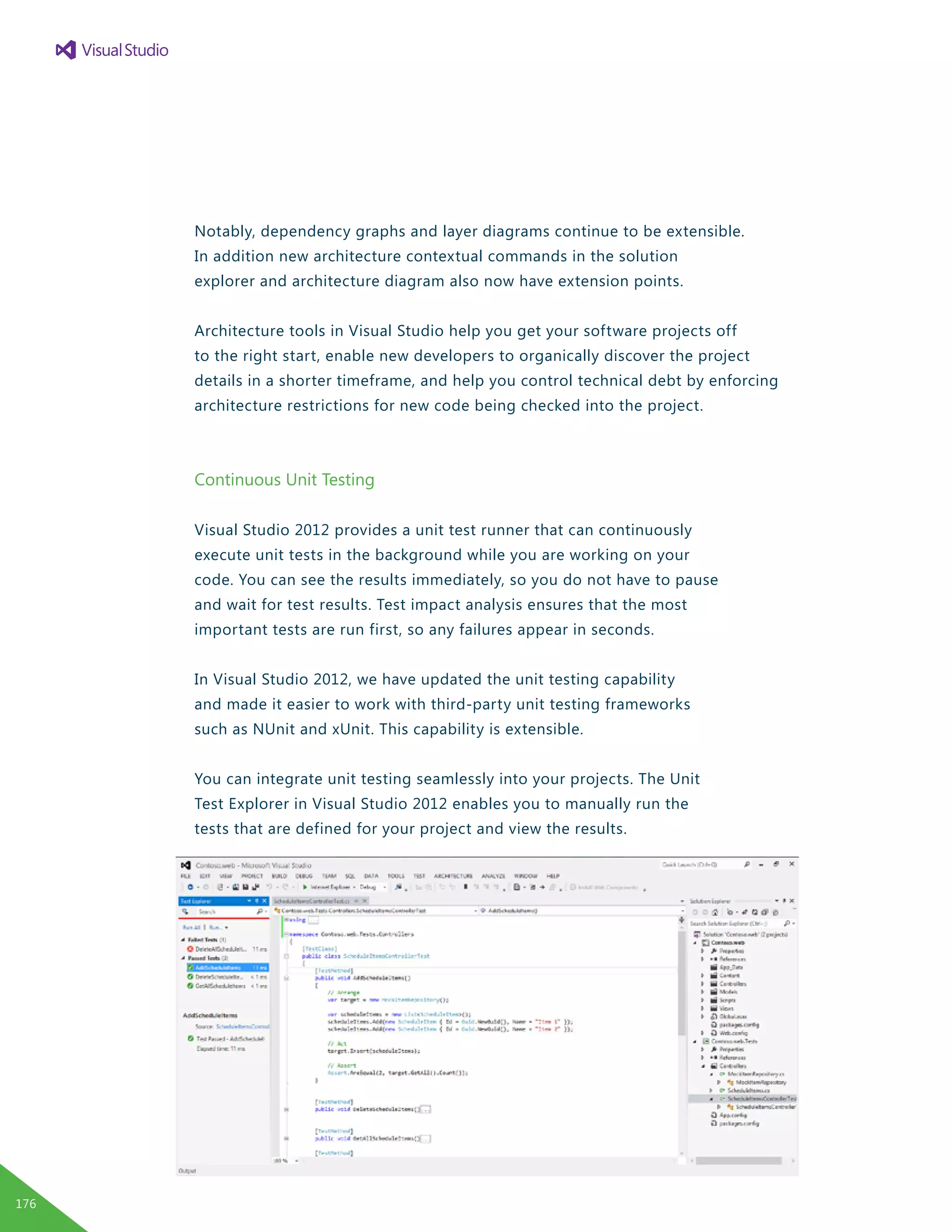 Notably, dependency graphs and layer diagrams continue to be extensible.
In addition new architecture contextual commands in the solution
explorer and architecture diagram also now have extension points.
Architecture tools in Visual Studio help you get your software projects off
to the right start, enable new developers to organically discover the project
details in a shorter timeframe, and help you control technical debt by enforcing
architecture restrictions for new code being checked into the project.
Continuous Unit Testing
Visual Studio 2012 provides a unit test runner that can continuously
execute unit tests in the background while you are working on your
code. You can see the results immediately, so you do not have to pause
and wait for test results. Test impact analysis ensures that the most
important tests are run first, so any failures appear in seconds.
In Visual Studio 2012, we have updated the unit testing capability
and made it easier to work with third-party unit testing frameworks
such as NUnit and xUnit. This capability is extensible.
You can integrate unit testing seamlessly into your projects. The Unit
Test Explorer in Visual Studio 2012 enables you to manually run the
tests that are defined for your project and view the results.
176
 