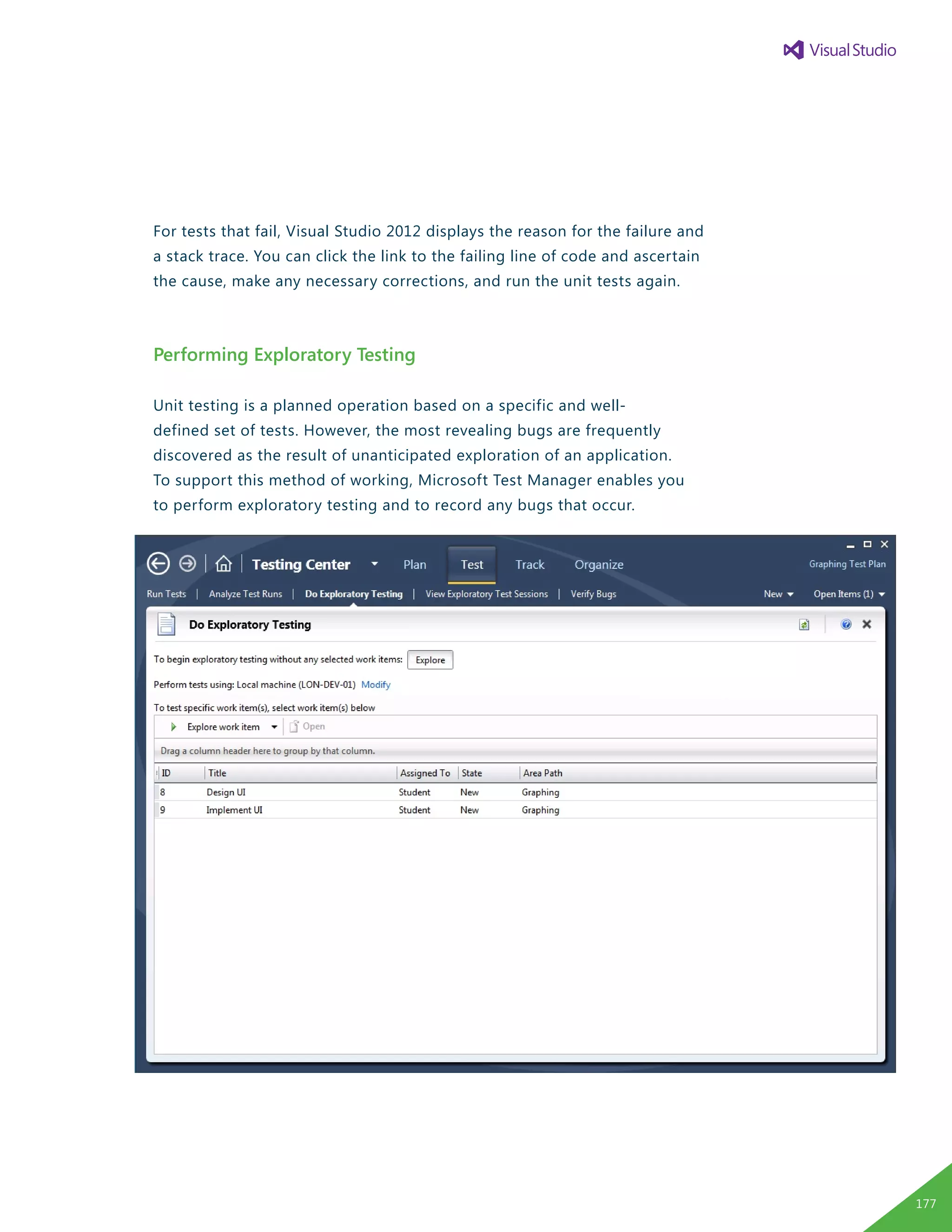 For tests that fail, Visual Studio 2012 displays the reason for the failure and
a stack trace. You can click the link to the failing line of code and ascertain
the cause, make any necessary corrections, and run the unit tests again.
Performing Exploratory Testing
Unit testing is a planned operation based on a specific and well-
defined set of tests. However, the most revealing bugs are frequently
discovered as the result of unanticipated exploration of an application.
To support this method of working, Microsoft Test Manager enables you
to perform exploratory testing and to record any bugs that occur.
177
 