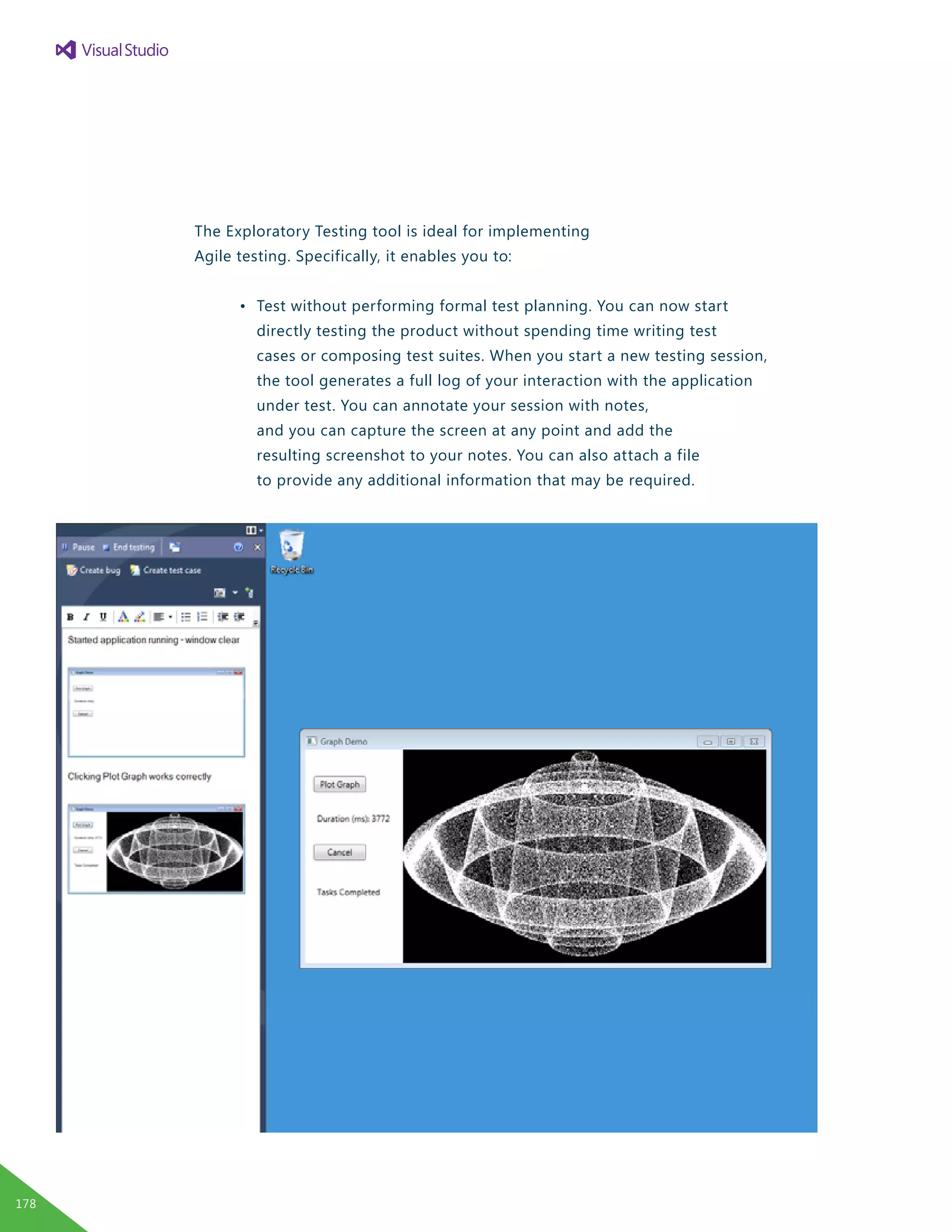The Exploratory Testing tool is ideal for implementing
Agile testing. Specifically, it enables you to:
	 •	 Test without performing formal test planning. You can now start
		 directly testing the product without spending time writing test
		 cases or composing test suites. When you start a new testing session,
		 the tool generates a full log of your interaction with the application
		 under test. You can annotate your session with notes,
		 and you can capture the screen at any point and add the
		 resulting screenshot to your notes. You can also attach a file
		 to provide any additional information that may be required.
178
 