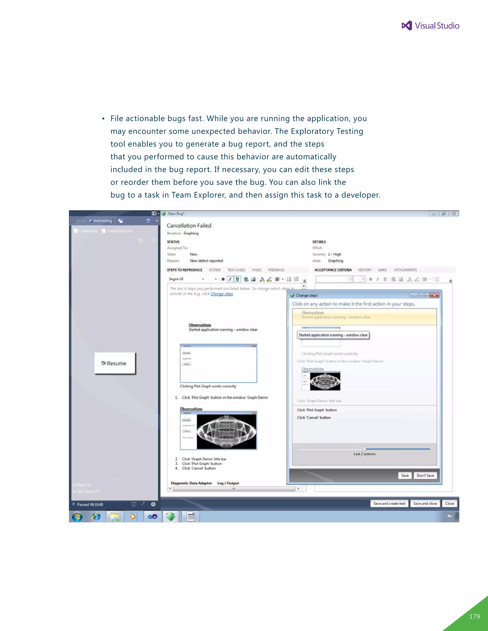 •	 File actionable bugs fast. While you are running the application, you 	
		 may encounter some unexpected behavior. The Exploratory Testing
		 tool enables you to generate a bug report, and the steps
		 that you performed to cause this behavior are automatically
		 included in the bug report. If necessary, you can edit these steps
		 or reorder them before you save the bug. You can also link the
		 bug to a task in Team Explorer, and then assign this task to a developer.
179
 