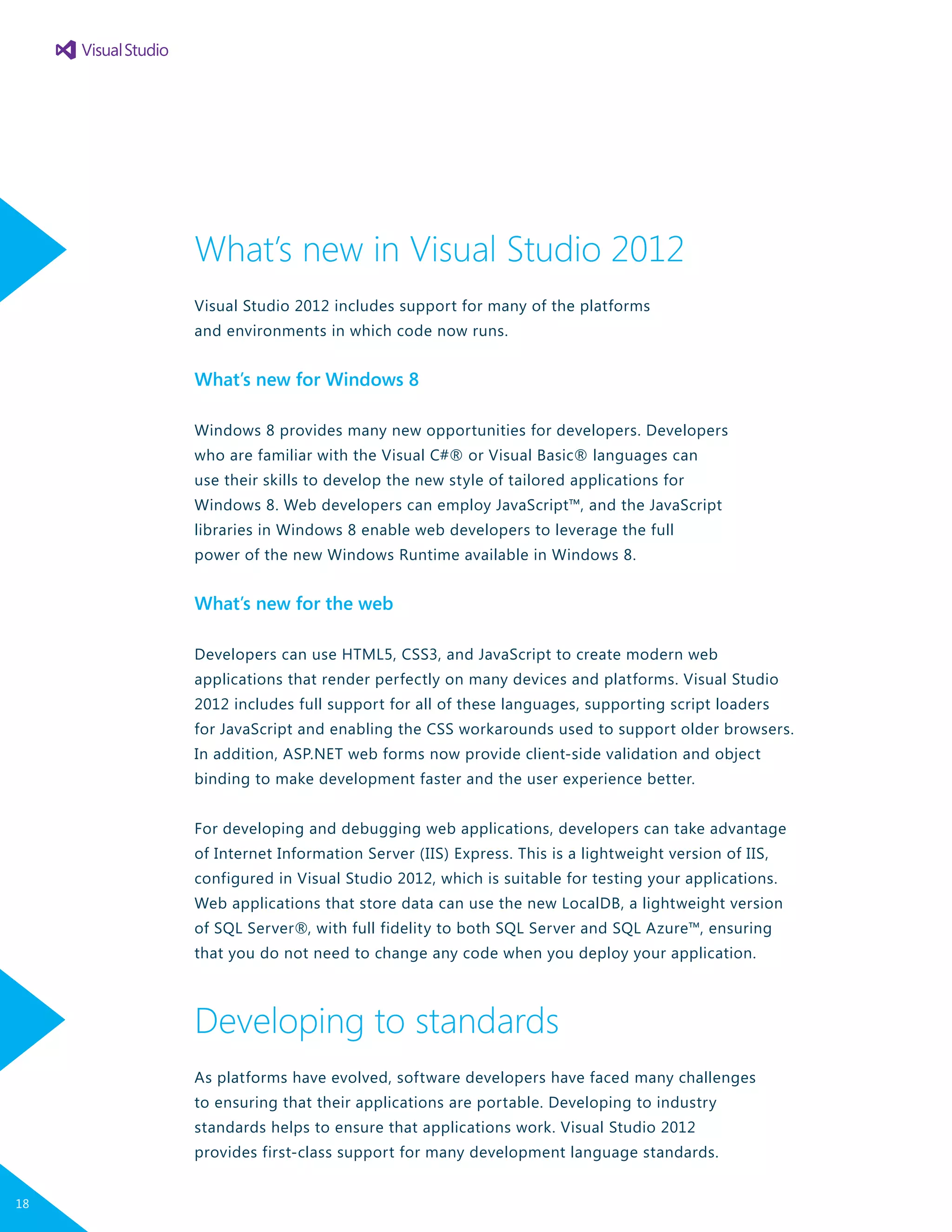 What’s new in Visual Studio 2012
Visual Studio 2012 includes support for many of the platforms
and environments in which code now runs.
What’s new for Windows 8
Windows 8 provides many new opportunities for developers. Developers
who are familiar with the Visual C#® or Visual Basic® languages can
use their skills to develop the new style of tailored applications for
Windows 8. Web developers can employ JavaScript™, and the JavaScript
libraries in Windows 8 enable web developers to leverage the full
power of the new Windows Runtime available in Windows 8.
What’s new for the web
Developers can use HTML5, CSS3, and JavaScript to create modern web
applications that render perfectly on many devices and platforms. Visual Studio
2012 includes full support for all of these languages, supporting script loaders
for JavaScript and enabling the CSS workarounds used to support older browsers.
In addition, ASP.NET web forms now provide client-side validation and object
binding to make development faster and the user experience better.
For developing and debugging web applications, developers can take advantage
of Internet Information Server (IIS) Express. This is a lightweight version of IIS,
configured in Visual Studio 2012, which is suitable for testing your applications.
Web applications that store data can use the new LocalDB, a lightweight version
of SQL Server®, with full fidelity to both SQL Server and SQL Azure™, ensuring
that you do not need to change any code when you deploy your application.
Developing to standards
As platforms have evolved, software developers have faced many challenges
to ensuring that their applications are portable. Developing to industry
standards helps to ensure that applications work. Visual Studio 2012
provides first-class support for many development language standards.
18
 