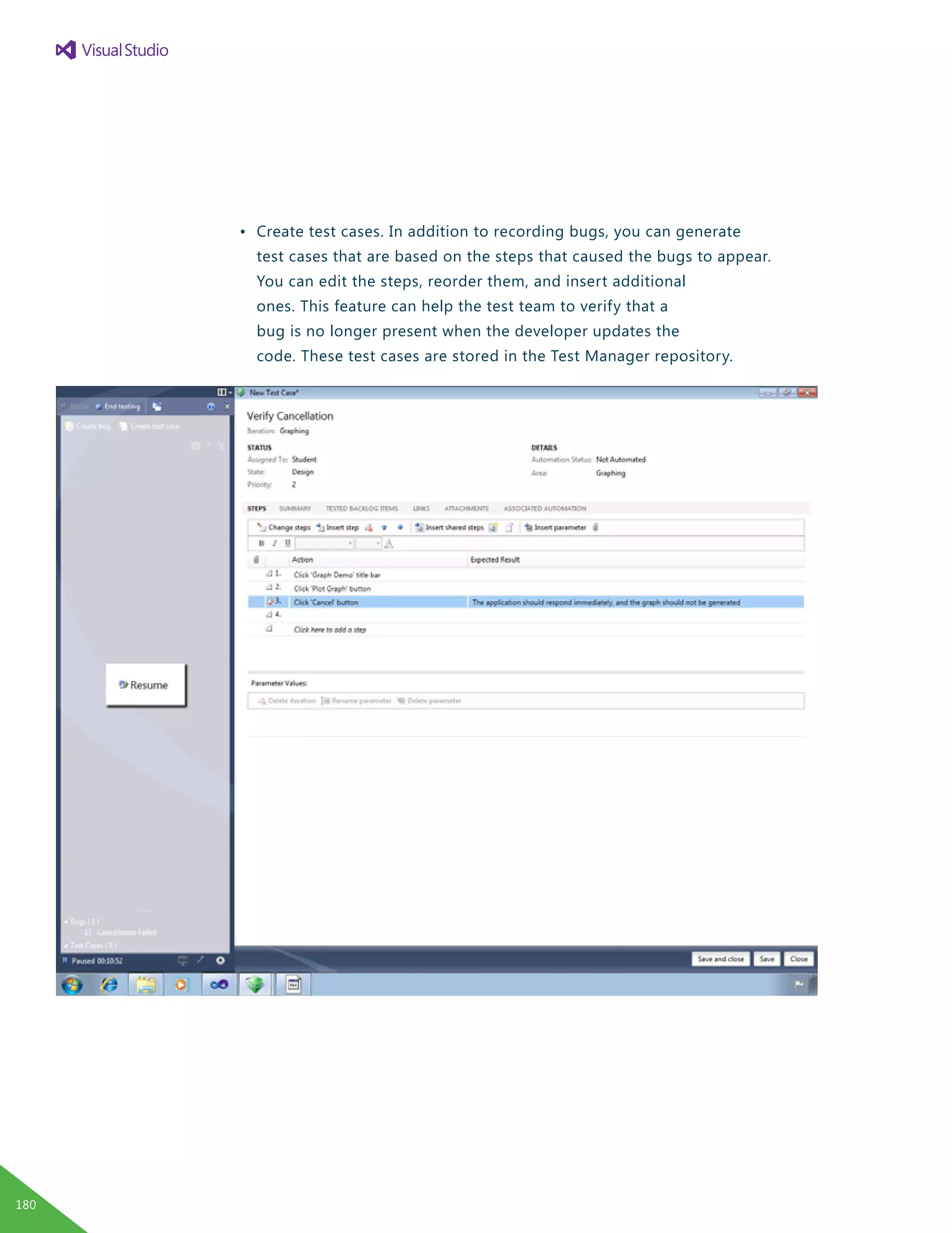 •	 Create test cases. In addition to recording bugs, you can generate
		 test cases that are based on the steps that caused the bugs to appear.
		 You can edit the steps, reorder them, and insert additional
		 ones. This feature can help the test team to verify that a
		 bug is no longer present when the developer updates the
		 code. These test cases are stored in the Test Manager repository.
180
 