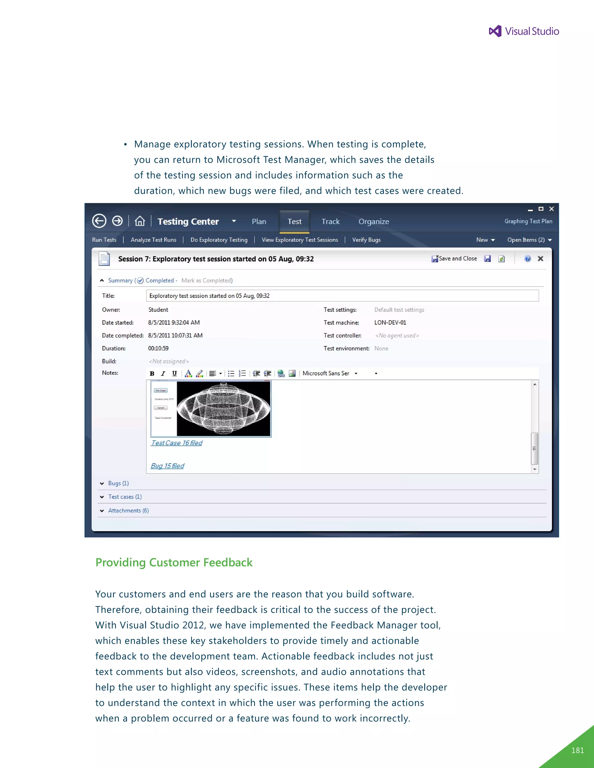 •	 Manage exploratory testing sessions. When testing is complete,
		 you can return to Microsoft Test Manager, which saves the details
		 of the testing session and includes information such as the
		 duration, which new bugs were filed, and which test cases were created.
Providing Customer Feedback
Your customers and end users are the reason that you build software.
Therefore, obtaining their feedback is critical to the success of the project.
With Visual Studio 2012, we have implemented the Feedback Manager tool,
which enables these key stakeholders to provide timely and actionable
feedback to the development team. Actionable feedback includes not just
text comments but also videos, screenshots, and audio annotations that
help the user to highlight any specific issues. These items help the developer
to understand the context in which the user was performing the actions
when a problem occurred or a feature was found to work incorrectly.
181
 