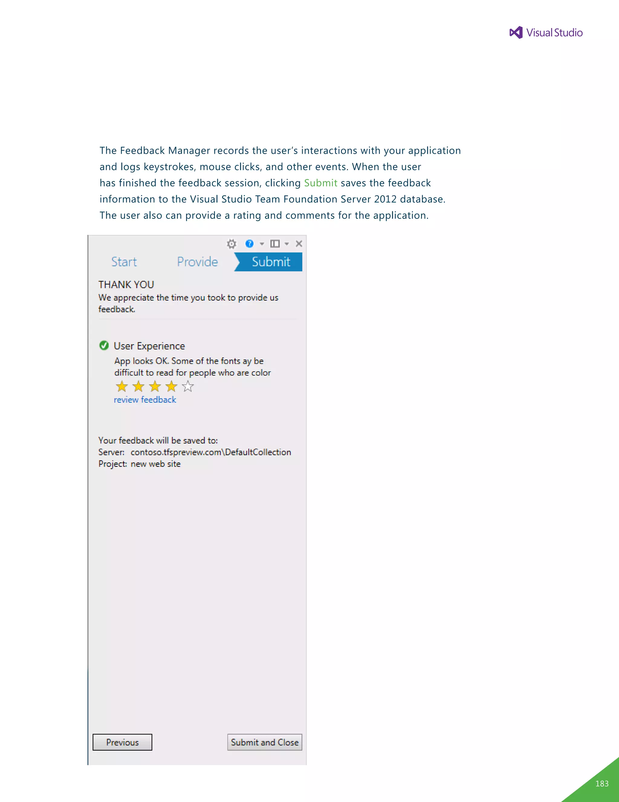 The Feedback Manager records the user’s interactions with your application
and logs keystrokes, mouse clicks, and other events. When the user
has finished the feedback session, clicking Submit saves the feedback
information to the Visual Studio Team Foundation Server 2012 database.
The user also can provide a rating and comments for the application.
183
 