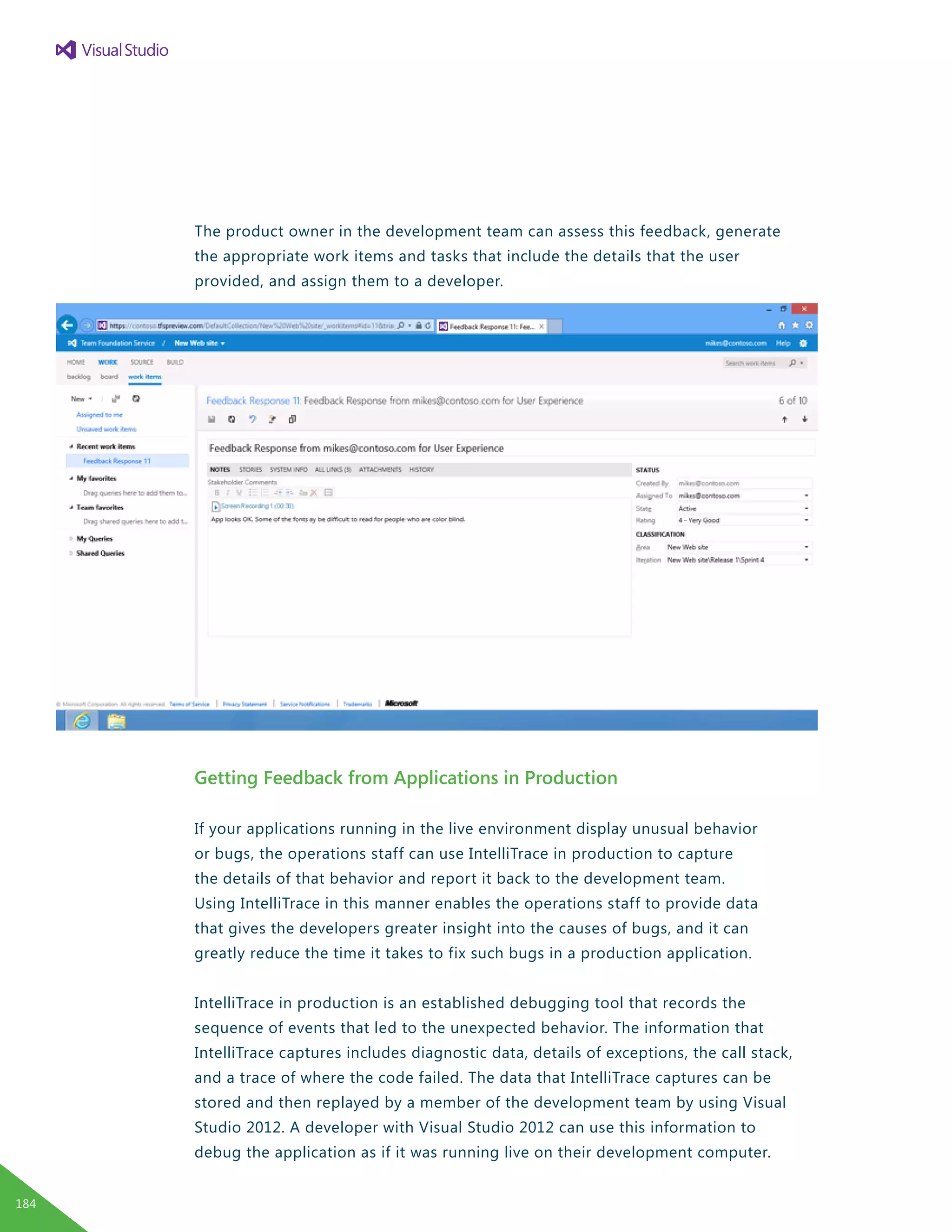 The product owner in the development team can assess this feedback, generate
the appropriate work items and tasks that include the details that the user
provided, and assign them to a developer.
Getting Feedback from Applications in Production
If your applications running in the live environment display unusual behavior
or bugs, the operations staff can use IntelliTrace in production to capture
the details of that behavior and report it back to the development team.
Using IntelliTrace in this manner enables the operations staff to provide data
that gives the developers greater insight into the causes of bugs, and it can
greatly reduce the time it takes to fix such bugs in a production application.
IntelliTrace in production is an established debugging tool that records the
sequence of events that led to the unexpected behavior. The information that
IntelliTrace captures includes diagnostic data, details of exceptions, the call stack,
and a trace of where the code failed. The data that IntelliTrace captures can be
stored and then replayed by a member of the development team by using Visual
Studio 2012. A developer with Visual Studio 2012 can use this information to
debug the application as if it was running live on their development computer.
184
 