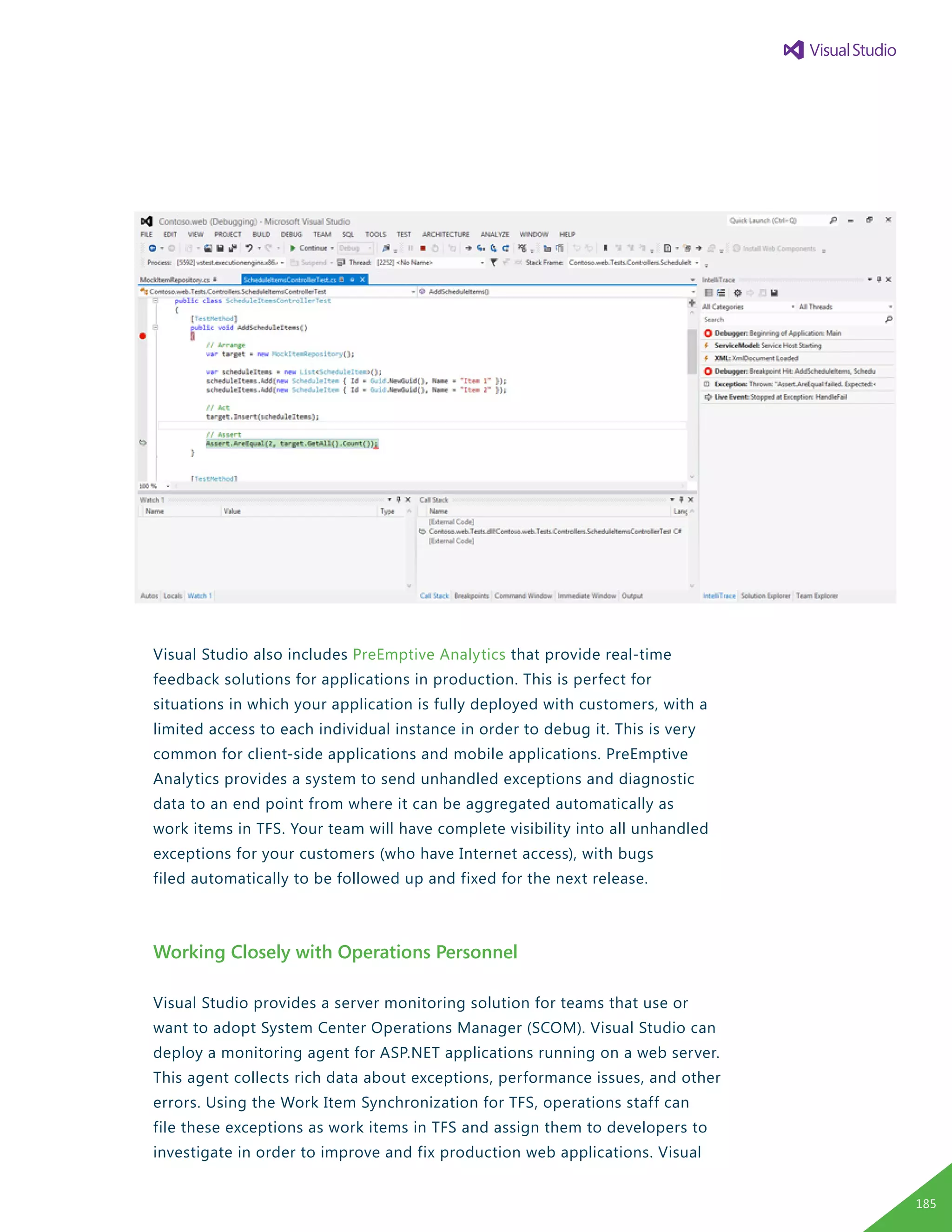 Visual Studio also includes PreEmptive Analytics that provide real-time
feedback solutions for applications in production. This is perfect for
situations in which your application is fully deployed with customers, with a
limited access to each individual instance in order to debug it. This is very
common for client-side applications and mobile applications. PreEmptive
Analytics provides a system to send unhandled exceptions and diagnostic
data to an end point from where it can be aggregated automatically as
work items in TFS. Your team will have complete visibility into all unhandled
exceptions for your customers (who have Internet access), with bugs
filed automatically to be followed up and fixed for the next release.
Working Closely with Operations Personnel
Visual Studio provides a server monitoring solution for teams that use or
want to adopt System Center Operations Manager (SCOM). Visual Studio can
deploy a monitoring agent for ASP.NET applications running on a web server.
This agent collects rich data about exceptions, performance issues, and other
errors. Using the Work Item Synchronization for TFS, operations staff can
file these exceptions as work items in TFS and assign them to developers to
investigate in order to improve and fix production web applications. Visual
185
 