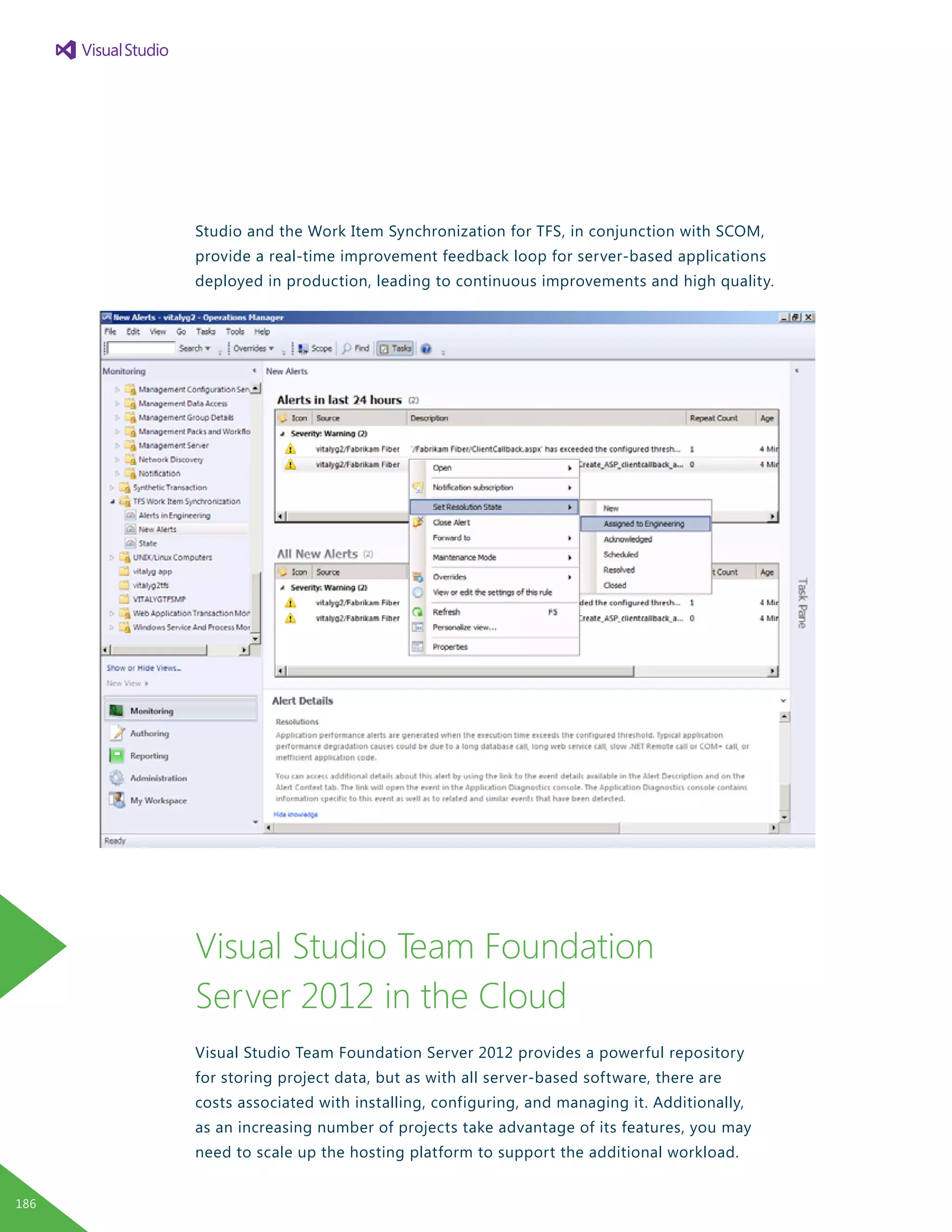 Studio and the Work Item Synchronization for TFS, in conjunction with SCOM,
provide a real-time improvement feedback loop for server-based applications
deployed in production, leading to continuous improvements and high quality.
Visual Studio Team Foundation
Server 2012 in the Cloud
Visual Studio Team Foundation Server 2012 provides a powerful repository
for storing project data, but as with all server-based software, there are
costs associated with installing, configuring, and managing it. Additionally,
as an increasing number of projects take advantage of its features, you may
need to scale up the hosting platform to support the additional workload.
186
 
