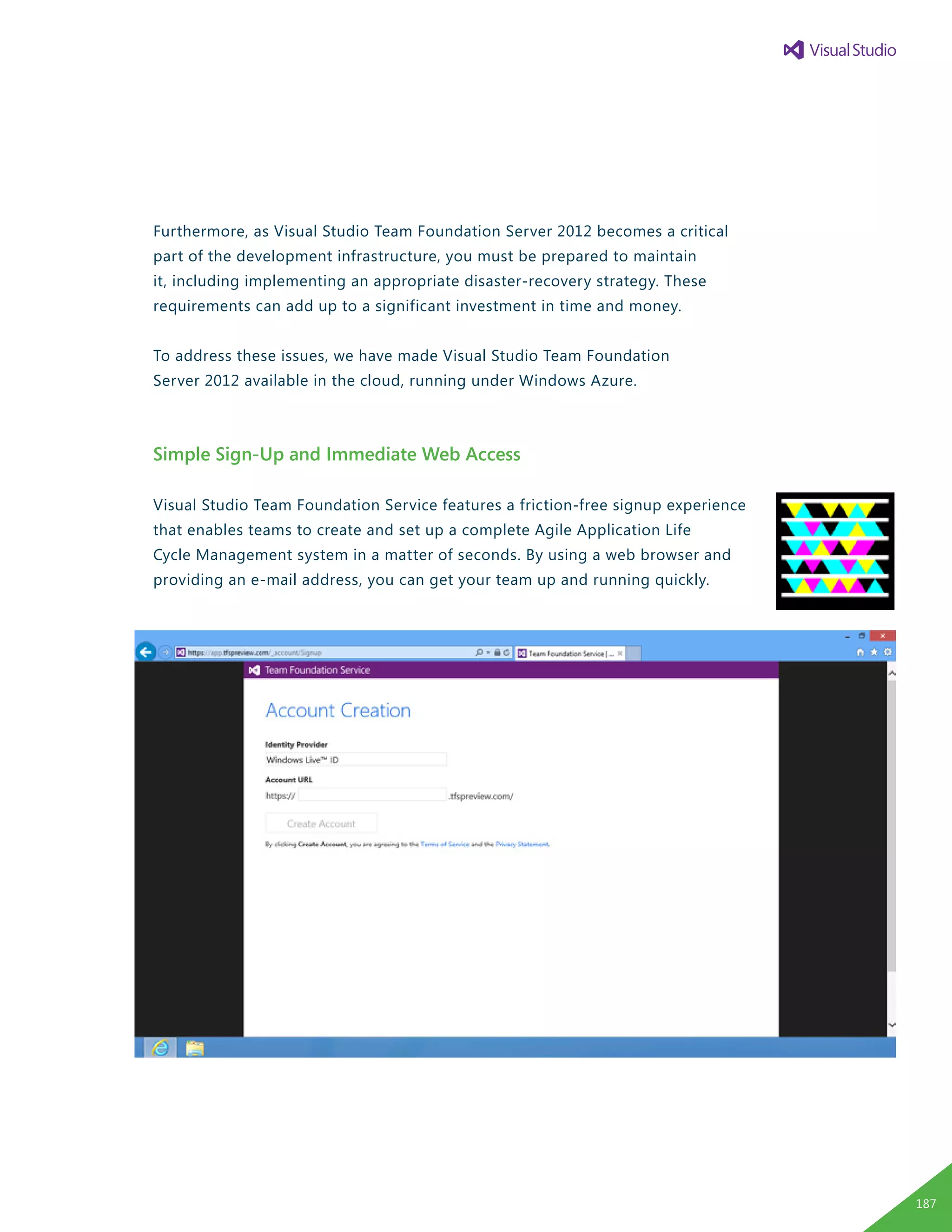 Furthermore, as Visual Studio Team Foundation Server 2012 becomes a critical
part of the development infrastructure, you must be prepared to maintain
it, including implementing an appropriate disaster-recovery strategy. These
requirements can add up to a significant investment in time and money.
To address these issues, we have made Visual Studio Team Foundation
Server 2012 available in the cloud, running under Windows Azure.
Simple Sign-Up and Immediate Web Access
Visual Studio Team Foundation Service features a friction-free signup experience
that enables teams to create and set up a complete Agile Application Life
Cycle Management system in a matter of seconds. By using a web browser and
providing an e-mail address, you can get your team up and running quickly.
187
 