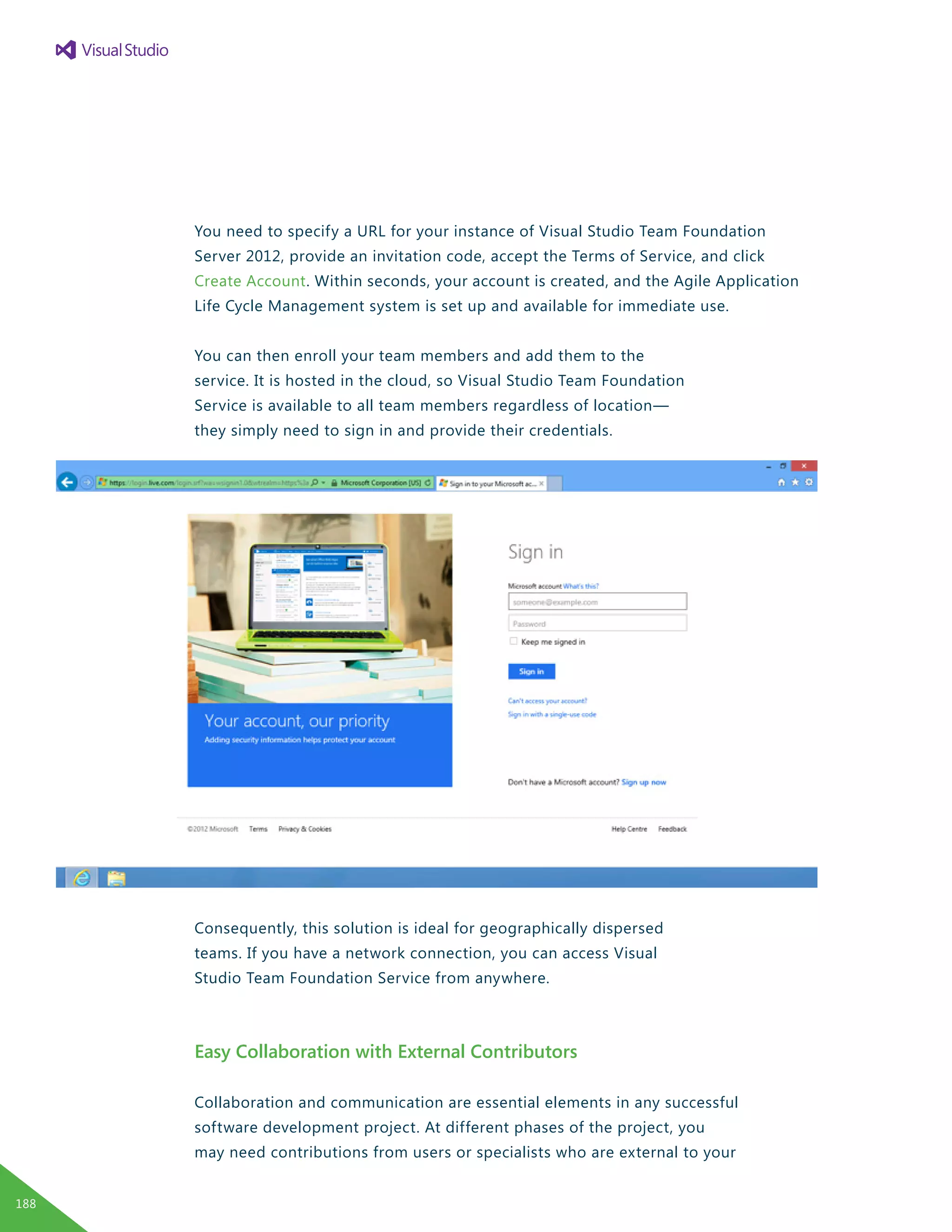 You need to specify a URL for your instance of Visual Studio Team Foundation
Server 2012, provide an invitation code, accept the Terms of Service, and click
Create Account. Within seconds, your account is created, and the Agile Application
Life Cycle Management system is set up and available for immediate use.
You can then enroll your team members and add them to the
service. It is hosted in the cloud, so Visual Studio Team Foundation
Service is available to all team members regardless of location—
they simply need to sign in and provide their credentials.
Consequently, this solution is ideal for geographically dispersed
teams. If you have a network connection, you can access Visual
Studio Team Foundation Service from anywhere.
Easy Collaboration with External Contributors
Collaboration and communication are essential elements in any successful
software development project. At different phases of the project, you
may need contributions from users or specialists who are external to your
188
 