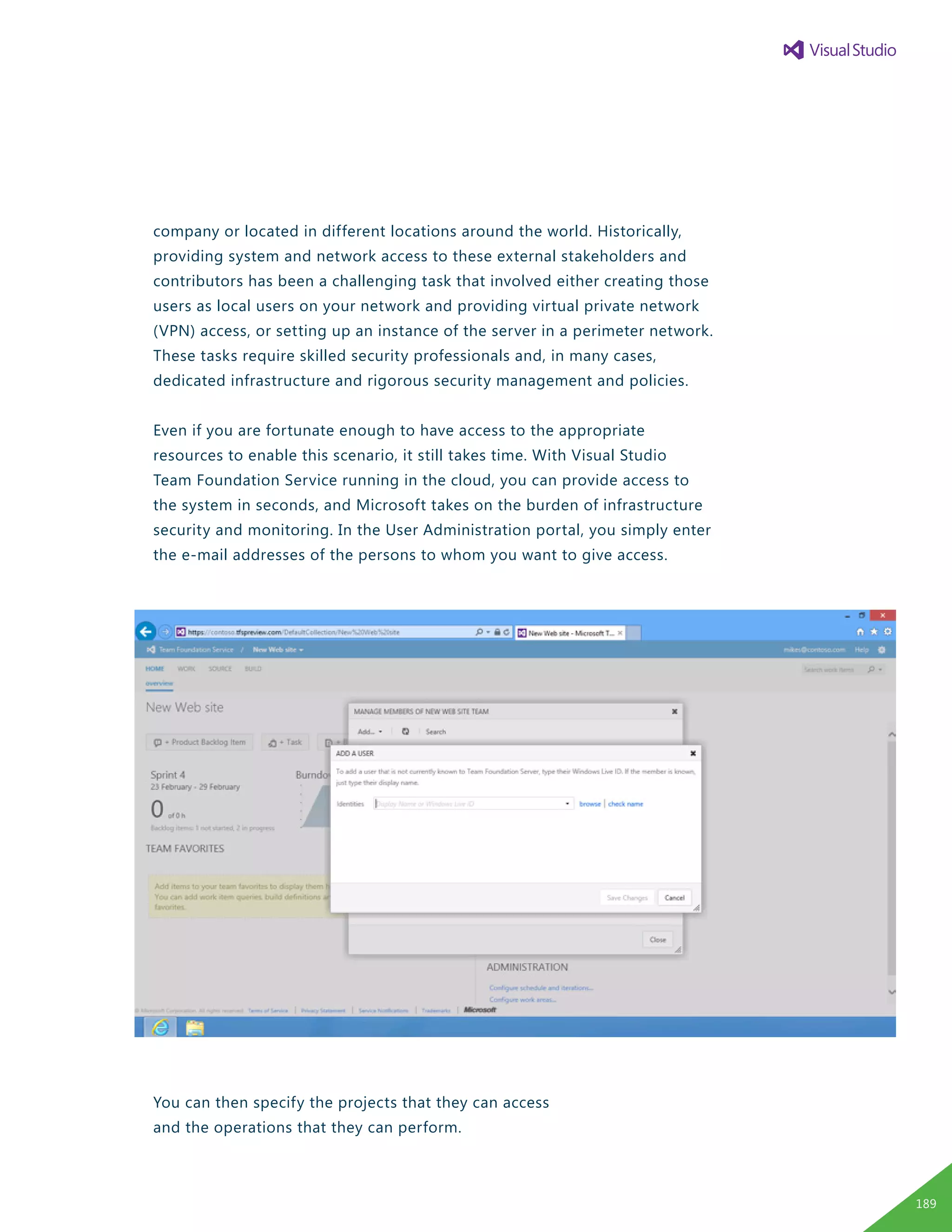 company or located in different locations around the world. Historically,
providing system and network access to these external stakeholders and
contributors has been a challenging task that involved either creating those
users as local users on your network and providing virtual private network
(VPN) access, or setting up an instance of the server in a perimeter network.
These tasks require skilled security professionals and, in many cases,
dedicated infrastructure and rigorous security management and policies.
Even if you are fortunate enough to have access to the appropriate
resources to enable this scenario, it still takes time. With Visual Studio
Team Foundation Service running in the cloud, you can provide access to
the system in seconds, and Microsoft takes on the burden of infrastructure
security and monitoring. In the User Administration portal, you simply enter
the e-mail addresses of the persons to whom you want to give access.
You can then specify the projects that they can access
and the operations that they can perform.
189
 