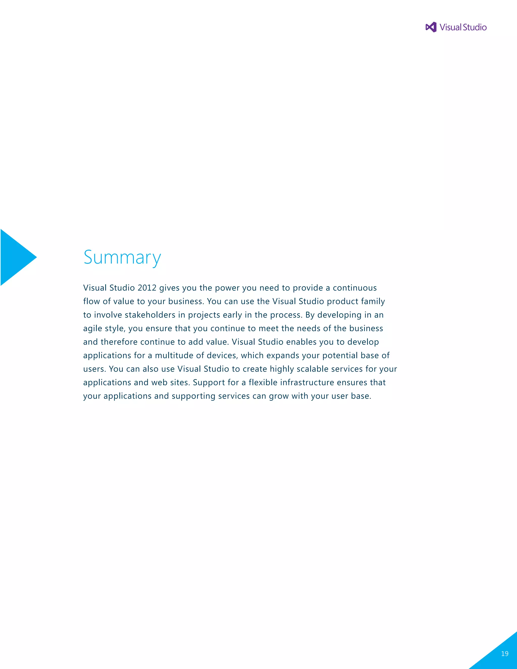 Summary
Visual Studio 2012 gives you the power you need to provide a continuous
flow of value to your business. You can use the Visual Studio product family
to involve stakeholders in projects early in the process. By developing in an
agile style, you ensure that you continue to meet the needs of the business
and therefore continue to add value. Visual Studio enables you to develop
applications for a multitude of devices, which expands your potential base of
users. You can also use Visual Studio to create highly scalable services for your
applications and web sites. Support for a flexible infrastructure ensures that
your applications and supporting services can grow with your user base.
19
 