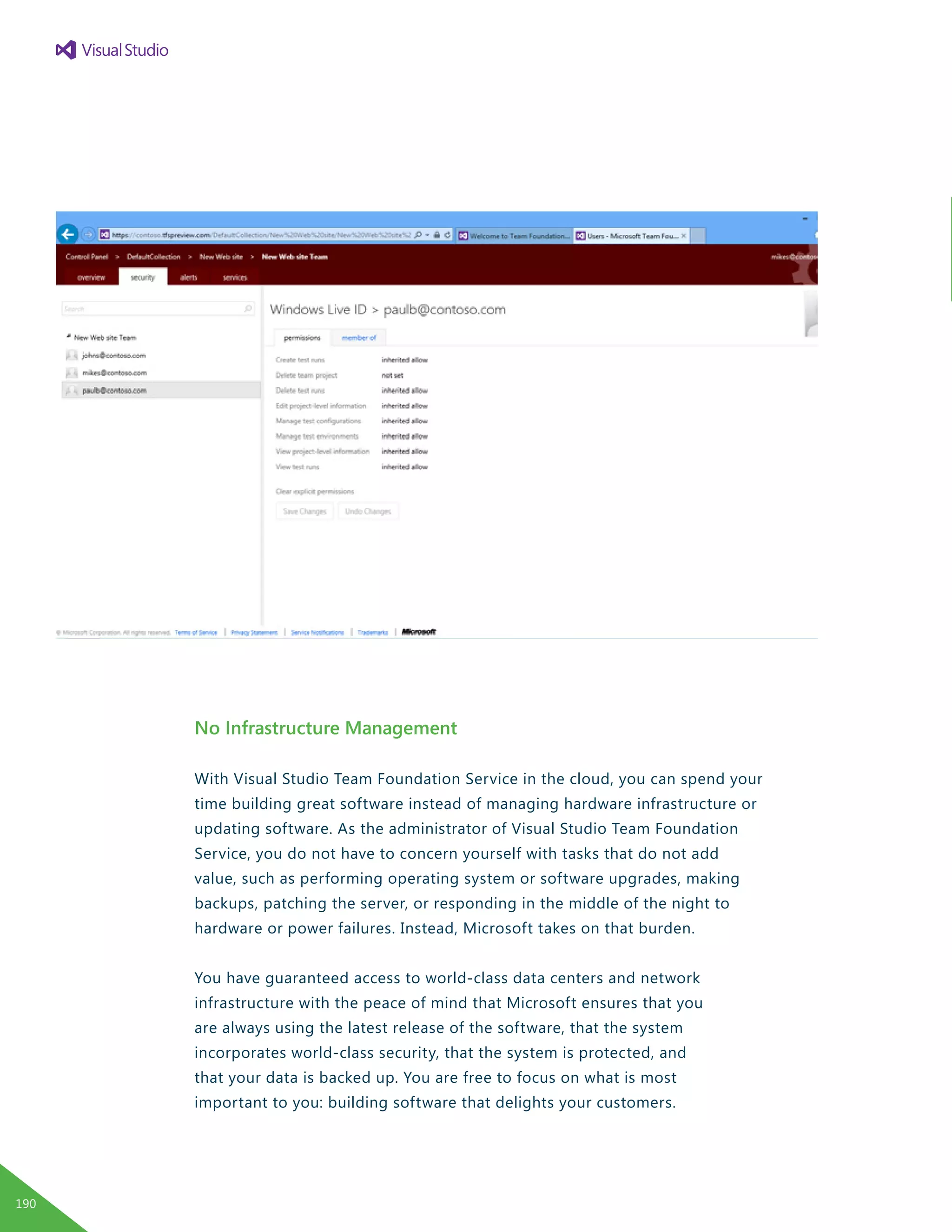 No Infrastructure Management
With Visual Studio Team Foundation Service in the cloud, you can spend your
time building great software instead of managing hardware infrastructure or
updating software. As the administrator of Visual Studio Team Foundation
Service, you do not have to concern yourself with tasks that do not add
value, such as performing operating system or software upgrades, making
backups, patching the server, or responding in the middle of the night to
hardware or power failures. Instead, Microsoft takes on that burden.
You have guaranteed access to world-class data centers and network
infrastructure with the peace of mind that Microsoft ensures that you
are always using the latest release of the software, that the system
incorporates world-class security, that the system is protected, and
that your data is backed up. You are free to focus on what is most
important to you: building software that delights your customers.
190
 