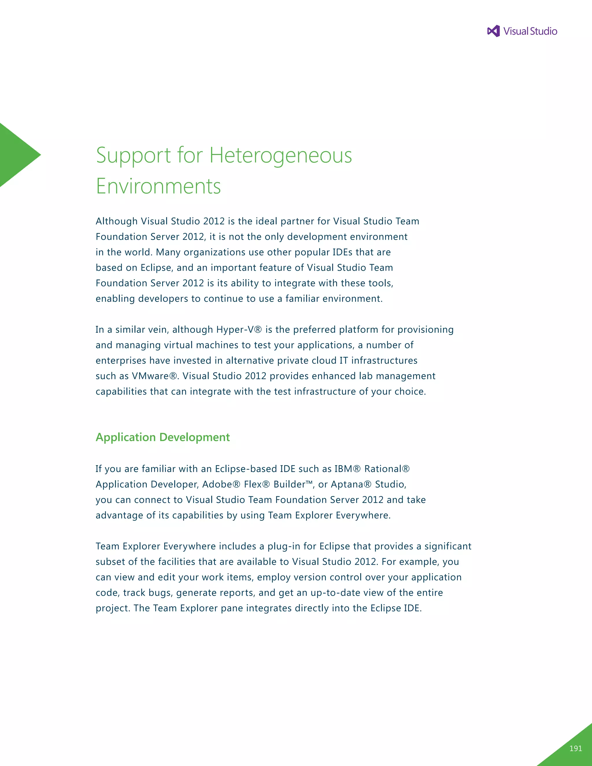 Support for Heterogeneous
Environments
Although Visual Studio 2012 is the ideal partner for Visual Studio Team
Foundation Server 2012, it is not the only development environment
in the world. Many organizations use other popular IDEs that are
based on Eclipse, and an important feature of Visual Studio Team
Foundation Server 2012 is its ability to integrate with these tools,
enabling developers to continue to use a familiar environment.
In a similar vein, although Hyper-V® is the preferred platform for provisioning
and managing virtual machines to test your applications, a number of
enterprises have invested in alternative private cloud IT infrastructures
such as VMware®. Visual Studio 2012 provides enhanced lab management
capabilities that can integrate with the test infrastructure of your choice.
Application Development
If you are familiar with an Eclipse-based IDE such as IBM® Rational®
Application Developer, Adobe® Flex® Builder™, or Aptana® Studio,
you can connect to Visual Studio Team Foundation Server 2012 and take
advantage of its capabilities by using Team Explorer Everywhere.
Team Explorer Everywhere includes a plug-in for Eclipse that provides a significant
subset of the facilities that are available to Visual Studio 2012. For example, you
can view and edit your work items, employ version control over your application
code, track bugs, generate reports, and get an up-to-date view of the entire
project. The Team Explorer pane integrates directly into the Eclipse IDE.
191
 