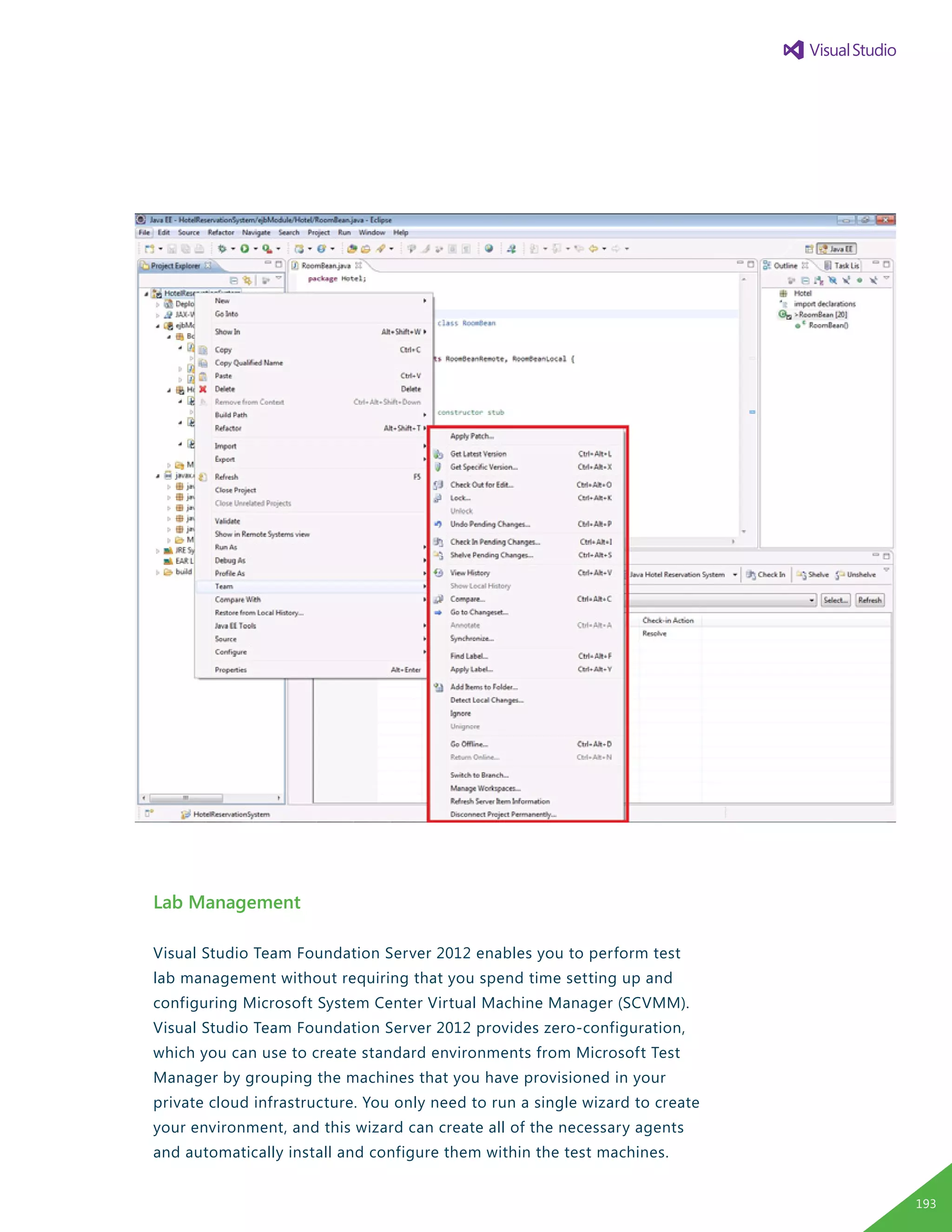 Lab Management
Visual Studio Team Foundation Server 2012 enables you to perform test
lab management without requiring that you spend time setting up and
configuring Microsoft System Center Virtual Machine Manager (SCVMM).
Visual Studio Team Foundation Server 2012 provides zero-configuration,
which you can use to create standard environments from Microsoft Test
Manager by grouping the machines that you have provisioned in your
private cloud infrastructure. You only need to run a single wizard to create
your environment, and this wizard can create all of the necessary agents
and automatically install and configure them within the test machines.
193
 