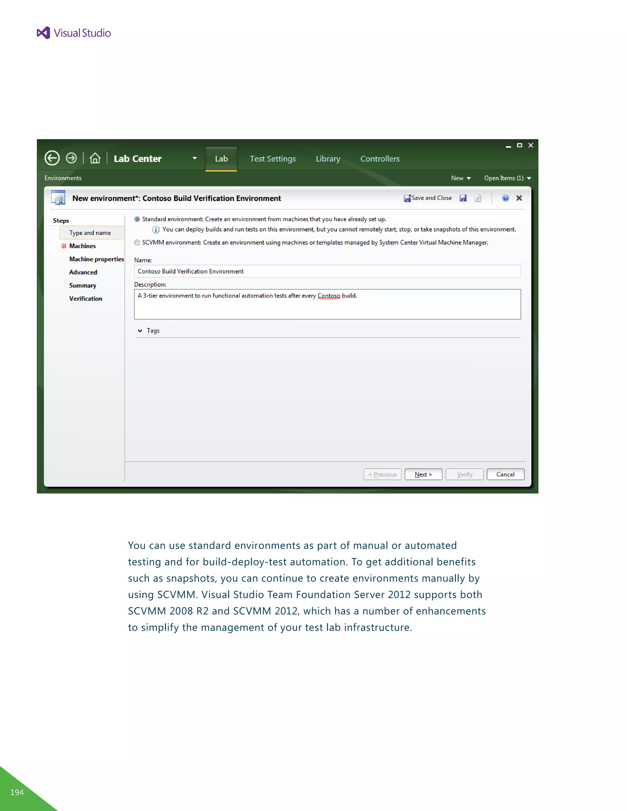 You can use standard environments as part of manual or automated
testing and for build-deploy-test automation. To get additional benefits
such as snapshots, you can continue to create environments manually by
using SCVMM. Visual Studio Team Foundation Server 2012 supports both
SCVMM 2008 R2 and SCVMM 2012, which has a number of enhancements
to simplify the management of your test lab infrastructure.
194
 