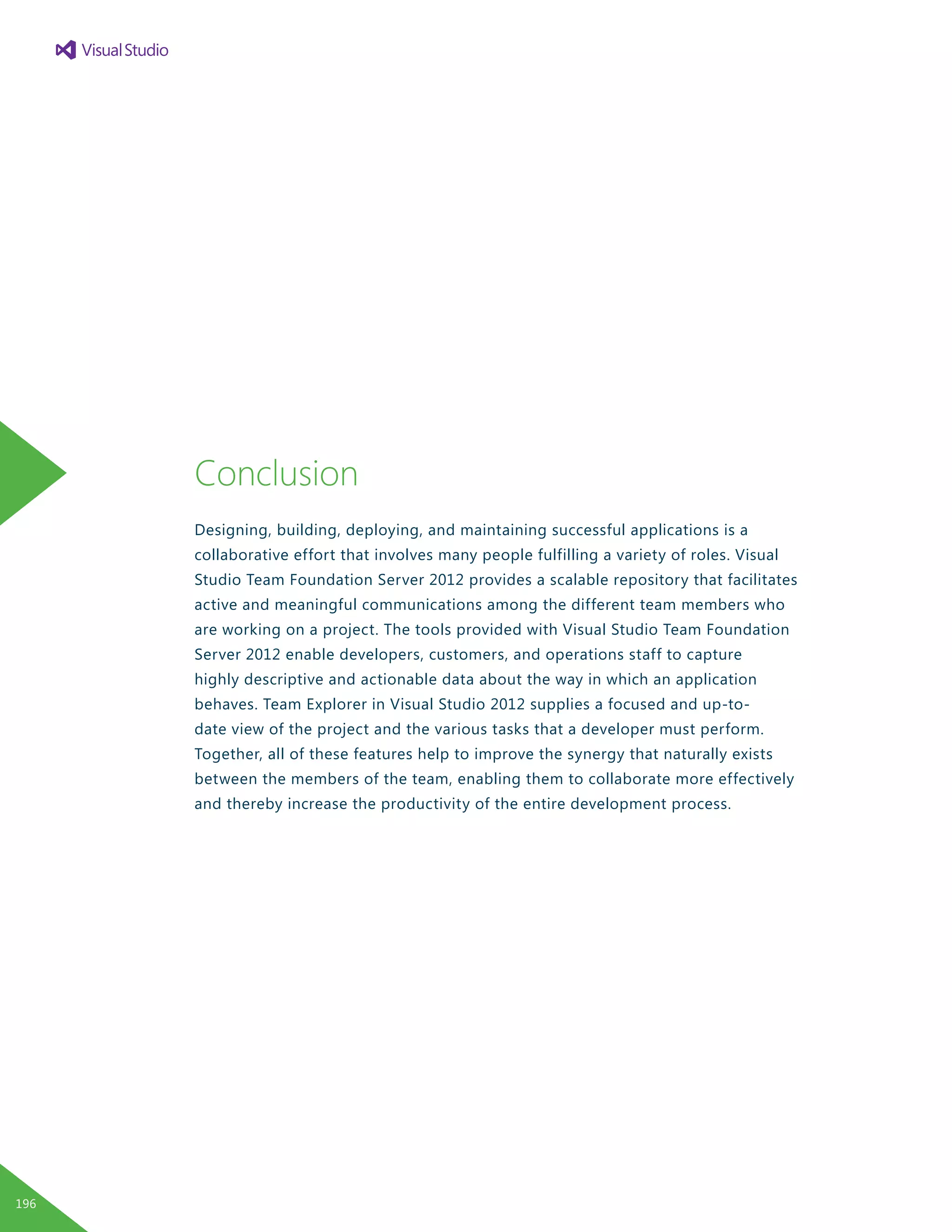 Conclusion
Designing, building, deploying, and maintaining successful applications is a
collaborative effort that involves many people fulfilling a variety of roles. Visual
Studio Team Foundation Server 2012 provides a scalable repository that facilitates
active and meaningful communications among the different team members who
are working on a project. The tools provided with Visual Studio Team Foundation
Server 2012 enable developers, customers, and operations staff to capture
highly descriptive and actionable data about the way in which an application
behaves. Team Explorer in Visual Studio 2012 supplies a focused and up-to-
date view of the project and the various tasks that a developer must perform.
Together, all of these features help to improve the synergy that naturally exists
between the members of the team, enabling them to collaborate more effectively
and thereby increase the productivity of the entire development process.
196
 
