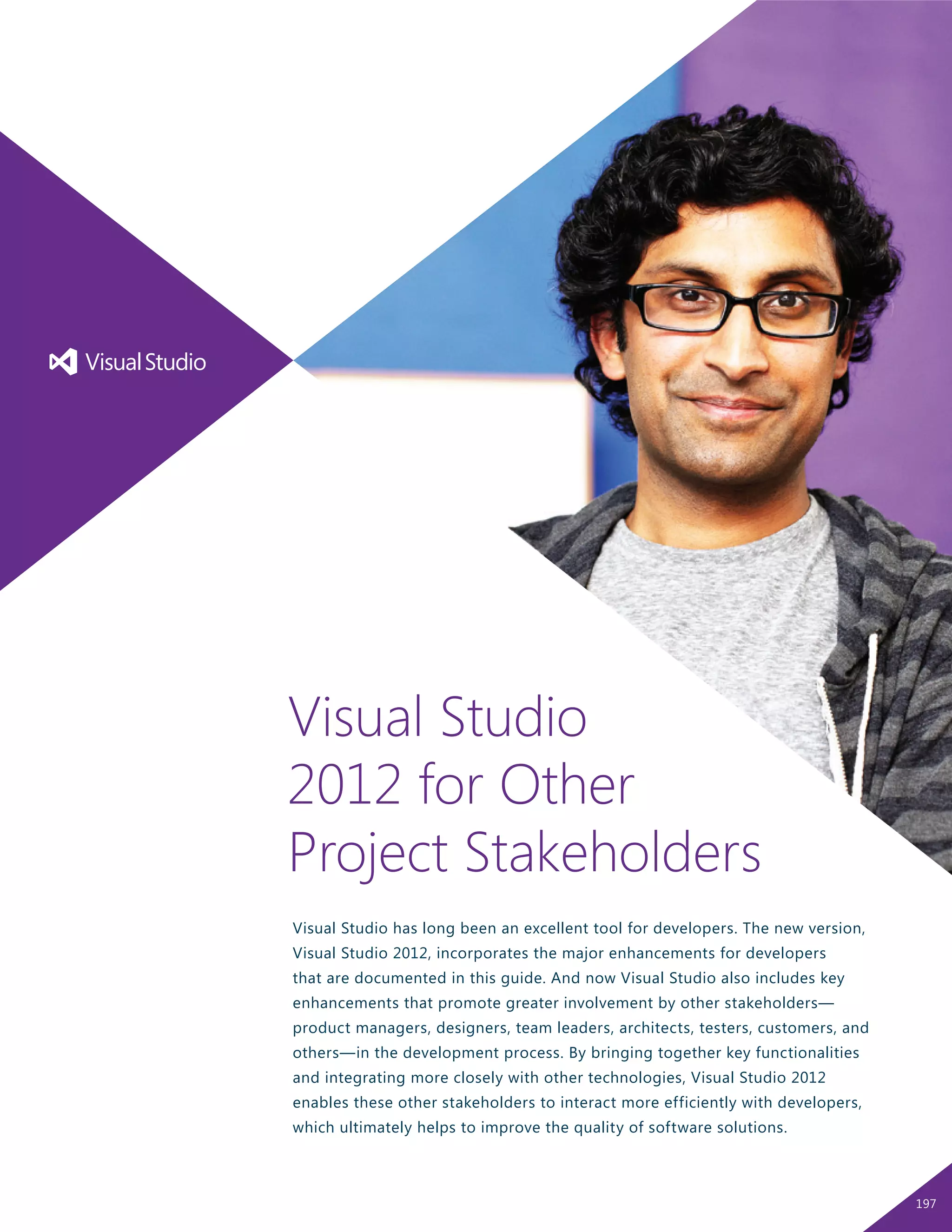 Visual Studio has long been an excellent tool for developers. The new version,
Visual Studio 2012, incorporates the major enhancements for developers
that are documented in this guide. And now Visual Studio also includes key
enhancements that promote greater involvement by other stakeholders—
product managers, designers, team leaders, architects, testers, customers, and
others—in the development process. By bringing together key functionalities
and integrating more closely with other technologies, Visual Studio 2012
enables these other stakeholders to interact more efficiently with developers,
which ultimately helps to improve the quality of software solutions.
Visual Studio
2012 for Other
Project Stakeholders
197
 