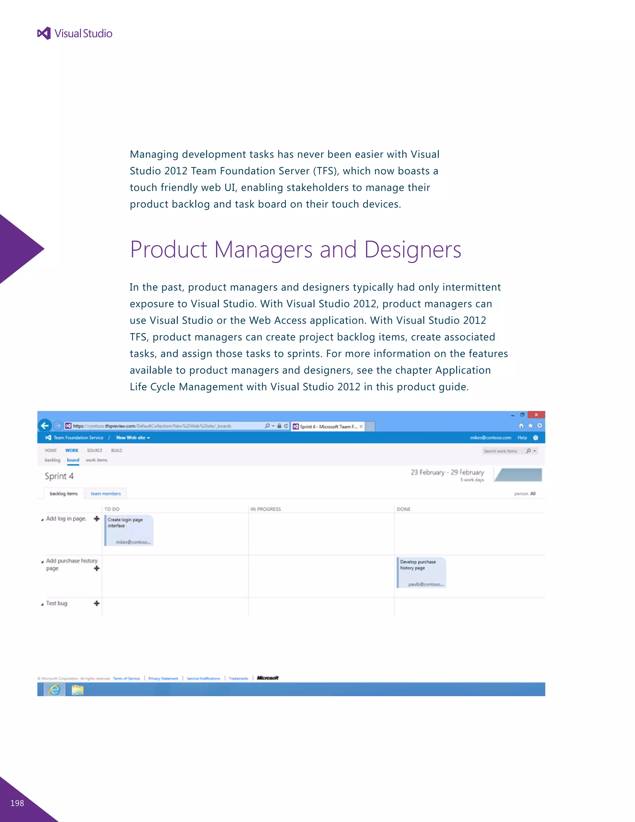 Managing development tasks has never been easier with Visual
Studio 2012 Team Foundation Server (TFS), which now boasts a
touch friendly web UI, enabling stakeholders to manage their
product backlog and task board on their touch devices.
Product Managers and Designers
In the past, product managers and designers typically had only intermittent
exposure to Visual Studio. With Visual Studio 2012, product managers can
use Visual Studio or the Web Access application. With Visual Studio 2012
TFS, product managers can create project backlog items, create associated
tasks, and assign those tasks to sprints. For more information on the features
available to product managers and designers, see the chapter Application
Life Cycle Management with Visual Studio 2012 in this product guide.
198
 