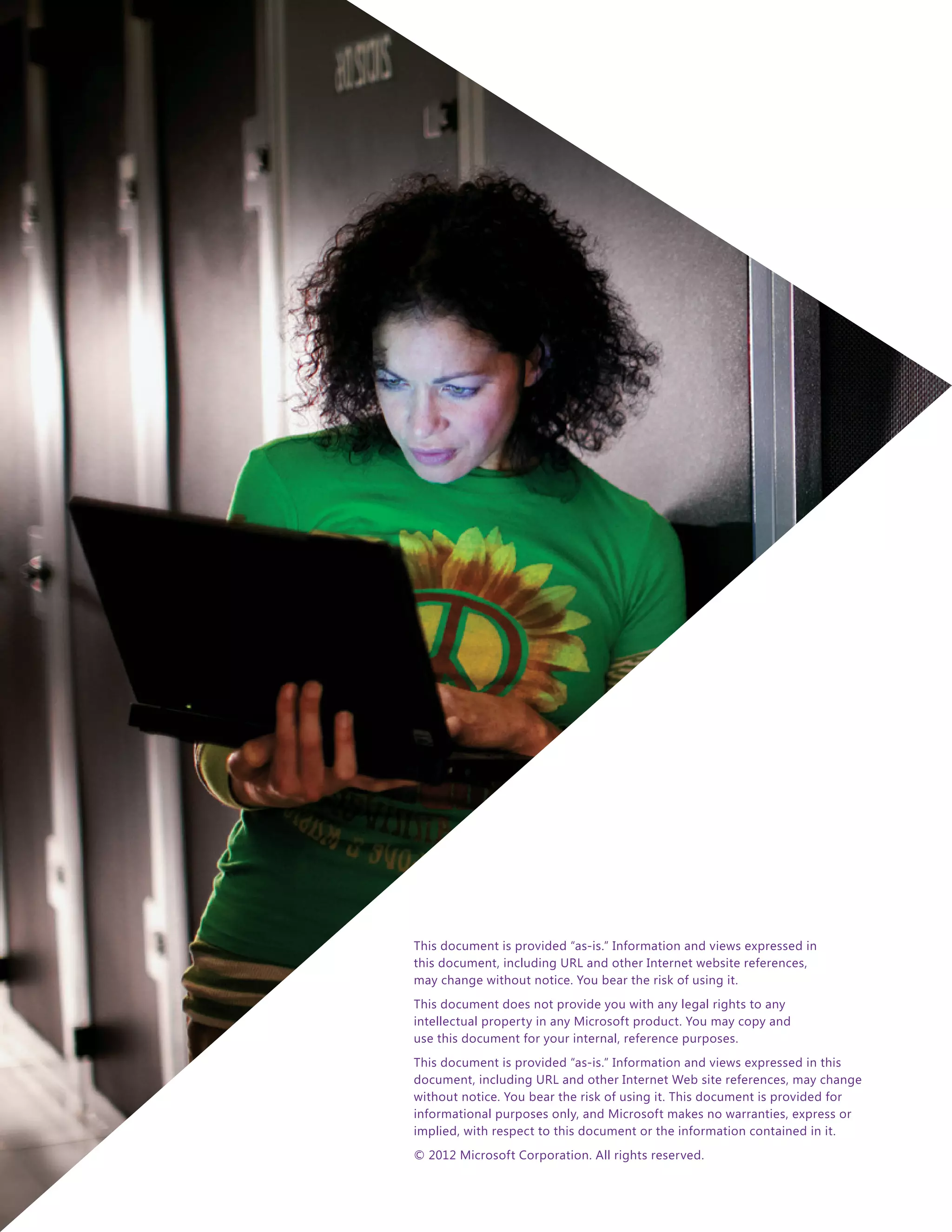 This document is provided “as-is.” Information and views expressed in
this document, including URL and other Internet website references,
may change without notice. You bear the risk of using it.
This document does not provide you with any legal rights to any
intellectual property in any Microsoft product. You may copy and
use this document for your internal, reference purposes.
This document is provided “as-is.” Information and views expressed in this
document, including URL and other Internet Web site references, may change
without notice. You bear the risk of using it. This document is provided for
informational purposes only, and Microsoft makes no warranties, express or
implied, with respect to this document or the information contained in it.
© 2012 Microsoft Corporation. All rights reserved.
 