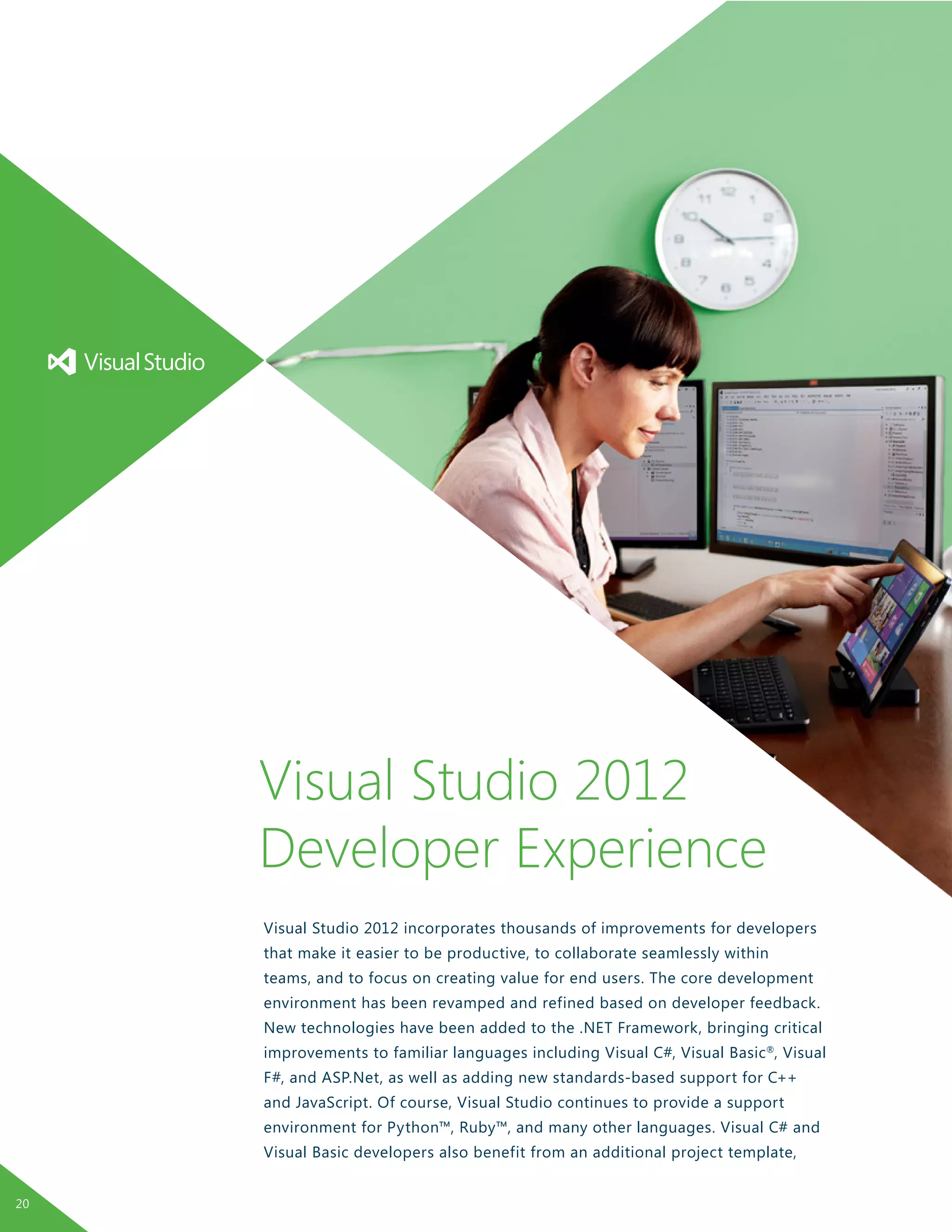Visual Studio 2012 incorporates thousands of improvements for developers
that make it easier to be productive, to collaborate seamlessly within
teams, and to focus on creating value for end users. The core development
environment has been revamped and refined based on developer feedback.
New technologies have been added to the .NET Framework, bringing critical
improvements to familiar languages including Visual C#, Visual Basic®
, Visual
F#, and ASP.Net, as well as adding new standards-based support for C++
and JavaScript. Of course, Visual Studio continues to provide a support
environment for Python™, Ruby™, and many other languages. Visual C# and
Visual Basic developers also benefit from an additional project template,
Visual Studio 2012
Developer Experience
20
 