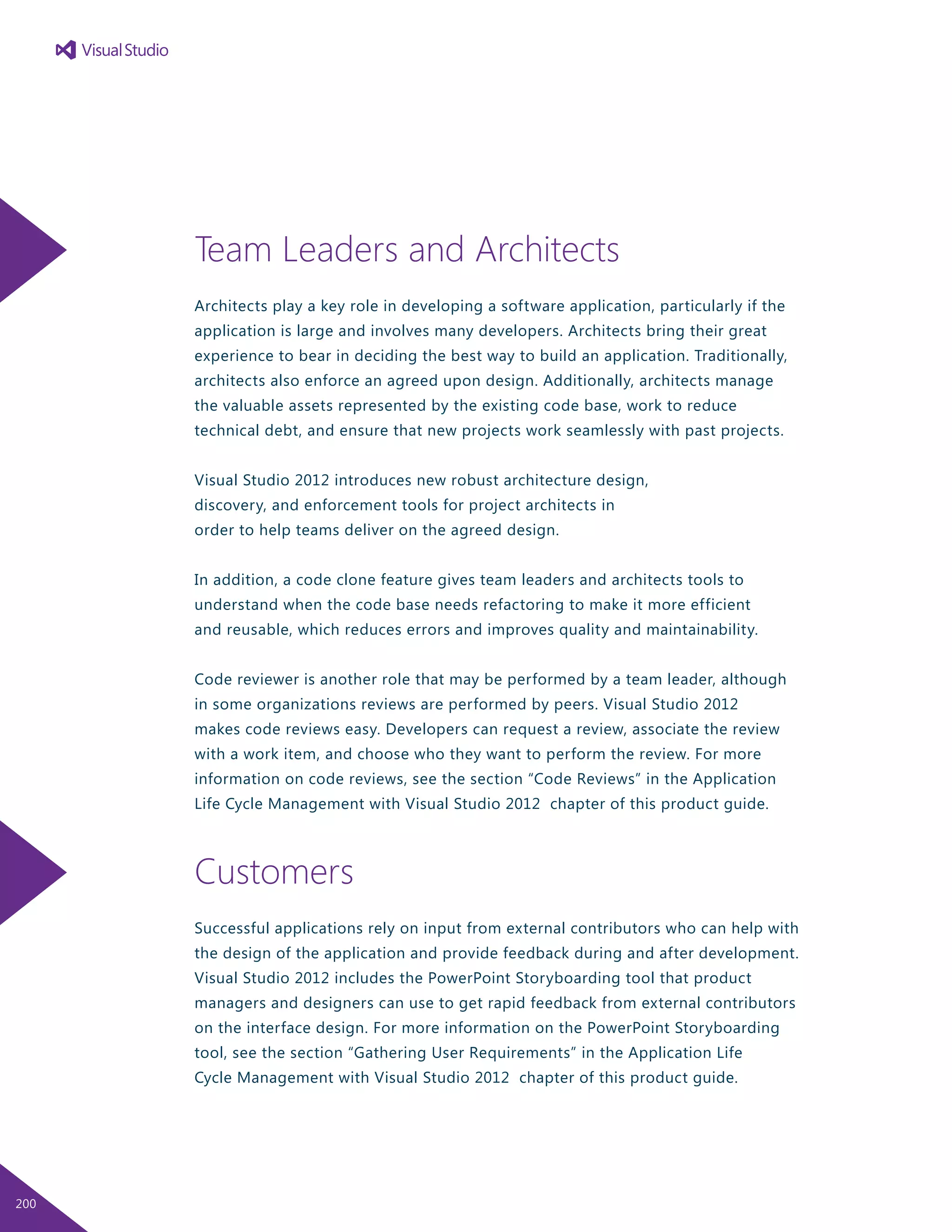 Team Leaders and Architects
Architects play a key role in developing a software application, particularly if the
application is large and involves many developers. Architects bring their great
experience to bear in deciding the best way to build an application. Traditionally,
architects also enforce an agreed upon design. Additionally, architects manage
the valuable assets represented by the existing code base, work to reduce
technical debt, and ensure that new projects work seamlessly with past projects.
Visual Studio 2012 introduces new robust architecture design,
discovery, and enforcement tools for project architects in
order to help teams deliver on the agreed design.
In addition, a code clone feature gives team leaders and architects tools to
understand when the code base needs refactoring to make it more efficient
and reusable, which reduces errors and improves quality and maintainability.
Code reviewer is another role that may be performed by a team leader, although
in some organizations reviews are performed by peers. Visual Studio 2012
makes code reviews easy. Developers can request a review, associate the review
with a work item, and choose who they want to perform the review. For more
information on code reviews, see the section “Code Reviews” in the Application
Life Cycle Management with Visual Studio 2012 chapter of this product guide.
Customers
Successful applications rely on input from external contributors who can help with
the design of the application and provide feedback during and after development.
Visual Studio 2012 includes the PowerPoint Storyboarding tool that product
managers and designers can use to get rapid feedback from external contributors
on the interface design. For more information on the PowerPoint Storyboarding
tool, see the section “Gathering User Requirements” in the Application Life
Cycle Management with Visual Studio 2012 chapter of this product guide.
200
 