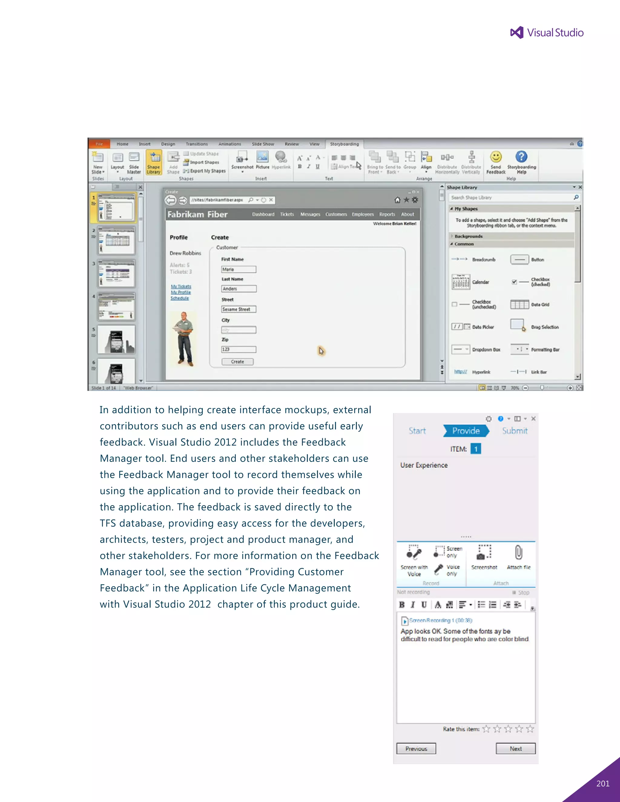 In addition to helping create interface mockups, external
contributors such as end users can provide useful early
feedback. Visual Studio 2012 includes the Feedback
Manager tool. End users and other stakeholders can use
the Feedback Manager tool to record themselves while
using the application and to provide their feedback on
the application. The feedback is saved directly to the
TFS database, providing easy access for the developers,
architects, testers, project and product manager, and
other stakeholders. For more information on the Feedback
Manager tool, see the section “Providing Customer
Feedback” in the Application Life Cycle Management
with Visual Studio 2012 chapter of this product guide.
201
 