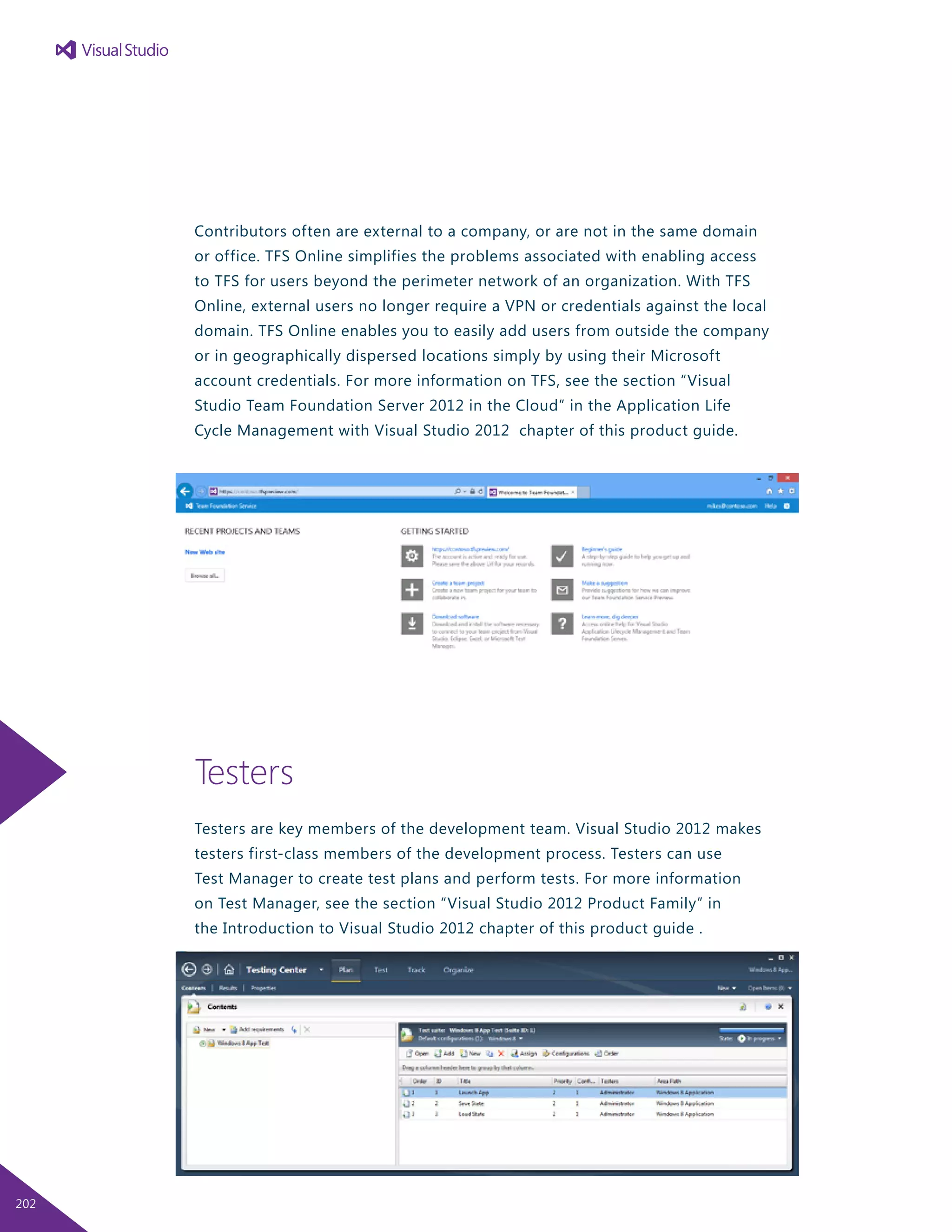 Contributors often are external to a company, or are not in the same domain
or office. TFS Online simplifies the problems associated with enabling access
to TFS for users beyond the perimeter network of an organization. With TFS
Online, external users no longer require a VPN or credentials against the local
domain. TFS Online enables you to easily add users from outside the company
or in geographically dispersed locations simply by using their Microsoft
account credentials. For more information on TFS, see the section “Visual
Studio Team Foundation Server 2012 in the Cloud” in the Application Life
Cycle Management with Visual Studio 2012 chapter of this product guide.
Testers
Testers are key members of the development team. Visual Studio 2012 makes
testers first-class members of the development process. Testers can use
Test Manager to create test plans and perform tests. For more information
on Test Manager, see the section “Visual Studio 2012 Product Family” in
the Introduction to Visual Studio 2012 chapter of this product guide .
202
 