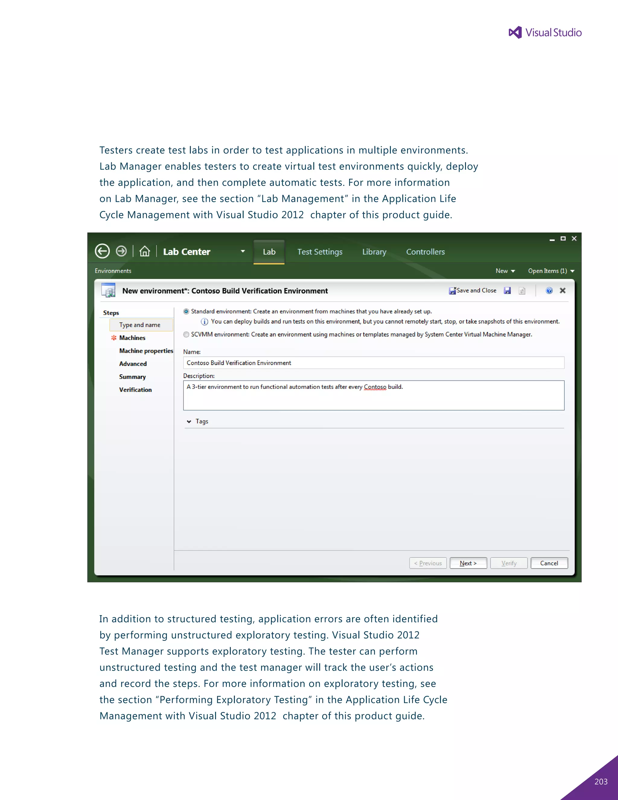 Testers create test labs in order to test applications in multiple environments.
Lab Manager enables testers to create virtual test environments quickly, deploy
the application, and then complete automatic tests. For more information
on Lab Manager, see the section “Lab Management” in the Application Life
Cycle Management with Visual Studio 2012 chapter of this product guide.
In addition to structured testing, application errors are often identified
by performing unstructured exploratory testing. Visual Studio 2012
Test Manager supports exploratory testing. The tester can perform
unstructured testing and the test manager will track the user’s actions
and record the steps. For more information on exploratory testing, see
the section “Performing Exploratory Testing” in the Application Life Cycle
Management with Visual Studio 2012 chapter of this product guide.
203
 