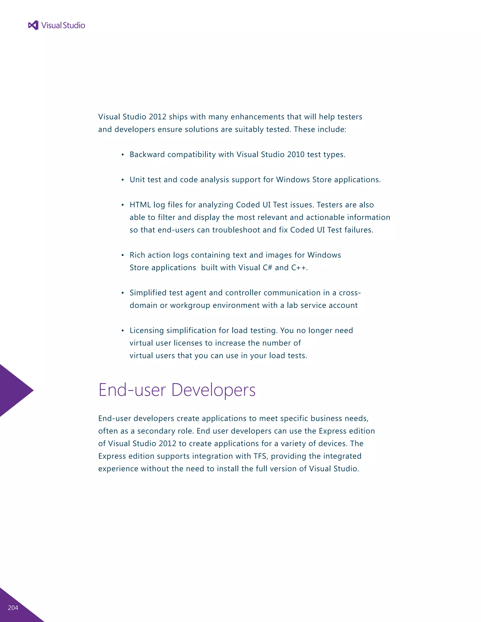 Visual Studio 2012 ships with many enhancements that will help testers
and developers ensure solutions are suitably tested. These include:
	 •	 Backward compatibility with Visual Studio 2010 test types.
	 •	 Unit test and code analysis support for Windows Store applications.
	 •	 HTML log files for analyzing Coded UI Test issues. Testers are also
		 able to filter and display the most relevant and actionable information
		 so that end-users can troubleshoot and fix Coded UI Test failures.
	 •	 Rich action logs containing text and images for Windows
		 Store applications built with Visual C# and C++.
	 •	 Simplified test agent and controller communication in a cross-
		 domain or workgroup environment with a lab service account
	 •	 Licensing simplification for load testing. You no longer need
		 virtual user licenses to increase the number of
		 virtual users that you can use in your load tests.
End-user Developers
End-user developers create applications to meet specific business needs,
often as a secondary role. End user developers can use the Express edition
of Visual Studio 2012 to create applications for a variety of devices. The
Express edition supports integration with TFS, providing the integrated
experience without the need to install the full version of Visual Studio.
204
 