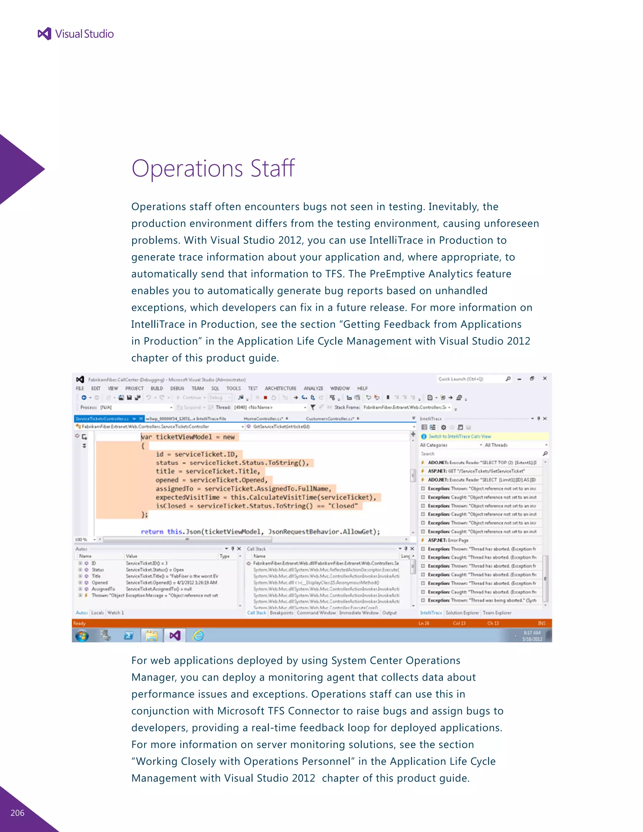 Operations Staff
Operations staff often encounters bugs not seen in testing. Inevitably, the
production environment differs from the testing environment, causing unforeseen
problems. With Visual Studio 2012, you can use IntelliTrace in Production to
generate trace information about your application and, where appropriate, to
automatically send that information to TFS. The PreEmptive Analytics feature
enables you to automatically generate bug reports based on unhandled
exceptions, which developers can fix in a future release. For more information on
IntelliTrace in Production, see the section “Getting Feedback from Applications
in Production” in the Application Life Cycle Management with Visual Studio 2012
chapter of this product guide.
For web applications deployed by using System Center Operations
Manager, you can deploy a monitoring agent that collects data about
performance issues and exceptions. Operations staff can use this in
conjunction with Microsoft TFS Connector to raise bugs and assign bugs to
developers, providing a real-time feedback loop for deployed applications.
For more information on server monitoring solutions, see the section
“Working Closely with Operations Personnel” in the Application Life Cycle
Management with Visual Studio 2012 chapter of this product guide.
206
 