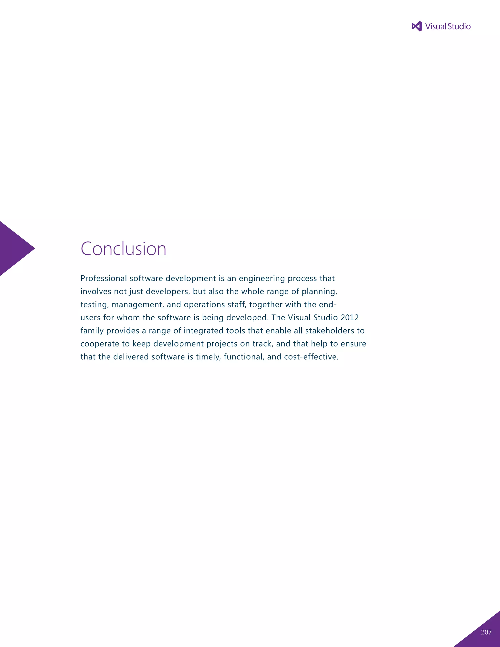 Conclusion
Professional software development is an engineering process that
involves not just developers, but also the whole range of planning,
testing, management, and operations staff, together with the end-
users for whom the software is being developed. The Visual Studio 2012
family provides a range of integrated tools that enable all stakeholders to
cooperate to keep development projects on track, and that help to ensure
that the delivered software is timely, functional, and cost-effective.
207
 