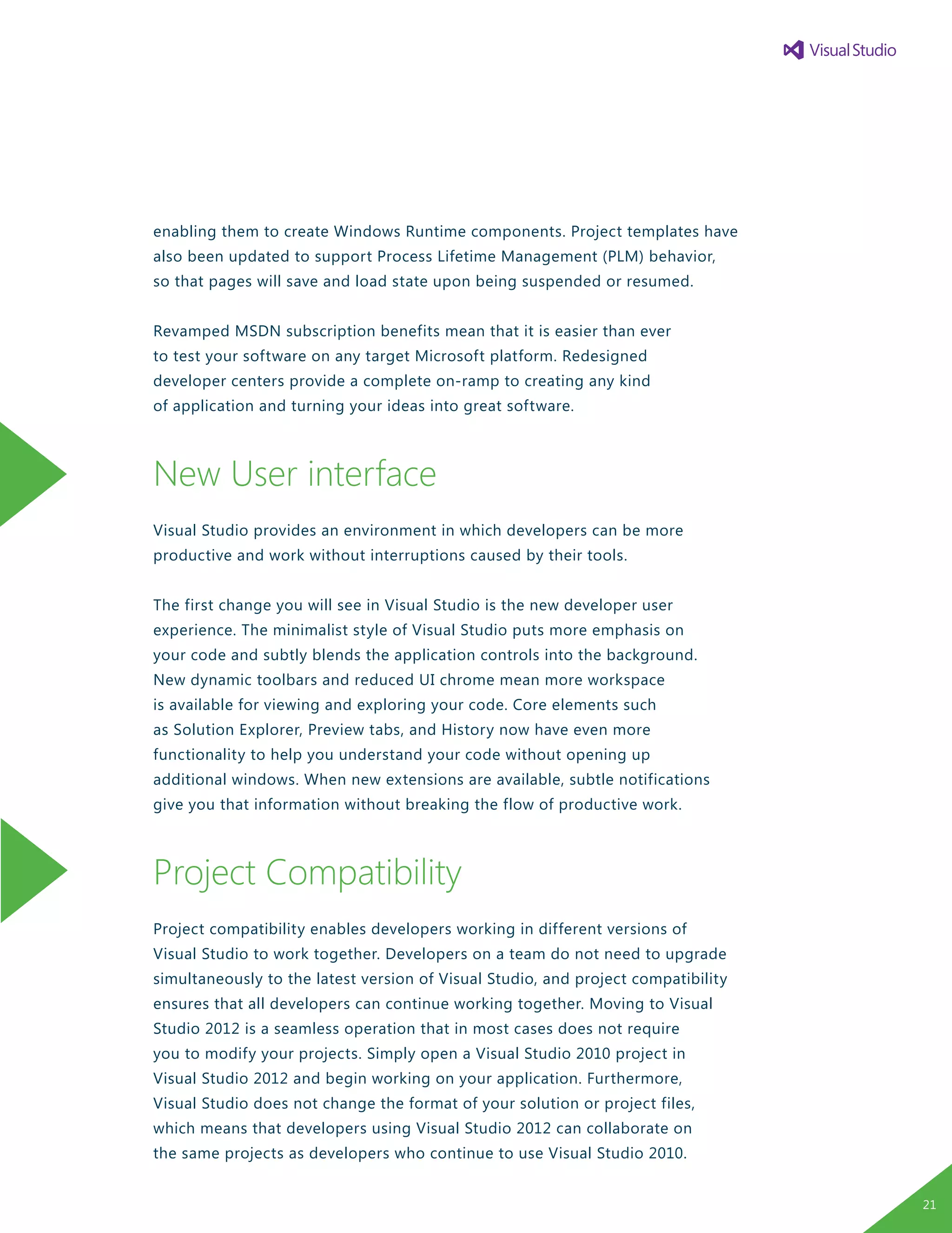 enabling them to create Windows Runtime components. Project templates have
also been updated to support Process Lifetime Management (PLM) behavior,
so that pages will save and load state upon being suspended or resumed.
Revamped MSDN subscription benefits mean that it is easier than ever
to test your software on any target Microsoft platform. Redesigned
developer centers provide a complete on-ramp to creating any kind
of application and turning your ideas into great software.
New User interface
Visual Studio provides an environment in which developers can be more
productive and work without interruptions caused by their tools.
The first change you will see in Visual Studio is the new developer user
experience. The minimalist style of Visual Studio puts more emphasis on
your code and subtly blends the application controls into the background.
New dynamic toolbars and reduced UI chrome mean more workspace
is available for viewing and exploring your code. Core elements such
as Solution Explorer, Preview tabs, and History now have even more
functionality to help you understand your code without opening up
additional windows. When new extensions are available, subtle notifications
give you that information without breaking the flow of productive work.
Project Compatibility
Project compatibility enables developers working in different versions of
Visual Studio to work together. Developers on a team do not need to upgrade
simultaneously to the latest version of Visual Studio, and project compatibility
ensures that all developers can continue working together. Moving to Visual
Studio 2012 is a seamless operation that in most cases does not require
you to modify your projects. Simply open a Visual Studio 2010 project in
Visual Studio 2012 and begin working on your application. Furthermore,
Visual Studio does not change the format of your solution or project files,
which means that developers using Visual Studio 2012 can collaborate on
the same projects as developers who continue to use Visual Studio 2010.
21
 