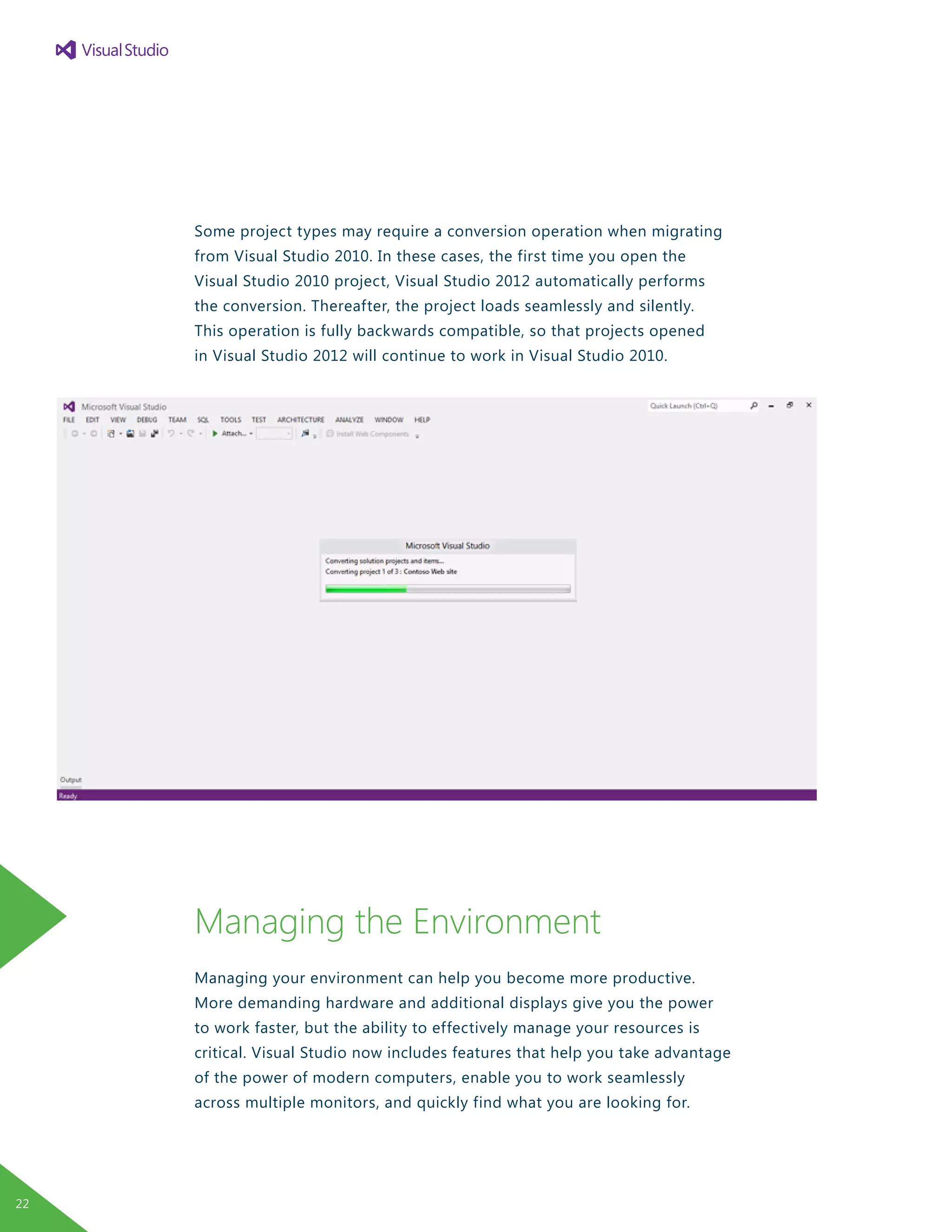 Some project types may require a conversion operation when migrating
from Visual Studio 2010. In these cases, the first time you open the
Visual Studio 2010 project, Visual Studio 2012 automatically performs
the conversion. Thereafter, the project loads seamlessly and silently.
This operation is fully backwards compatible, so that projects opened
in Visual Studio 2012 will continue to work in Visual Studio 2010.
Managing the Environment
Managing your environment can help you become more productive.
More demanding hardware and additional displays give you the power
to work faster, but the ability to effectively manage your resources is
critical. Visual Studio now includes features that help you take advantage
of the power of modern computers, enable you to work seamlessly
across multiple monitors, and quickly find what you are looking for.
22
 