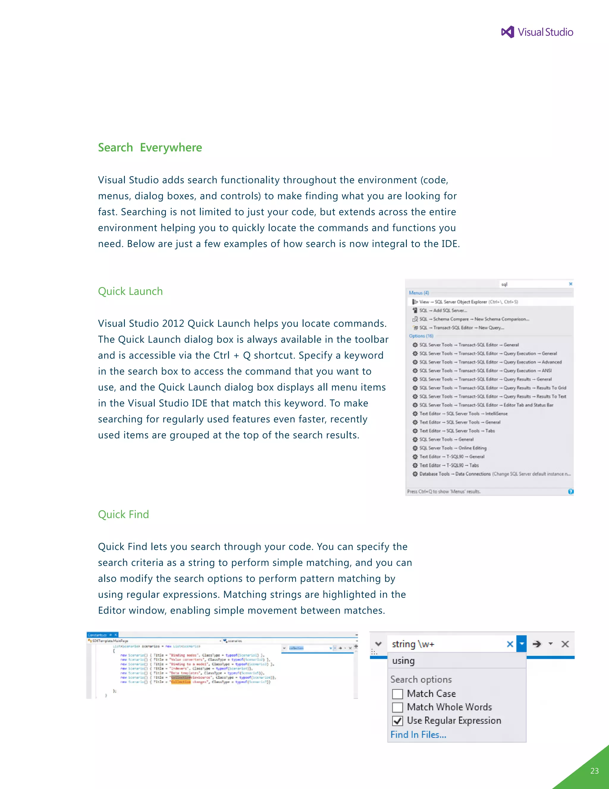 Search Everywhere
Visual Studio adds search functionality throughout the environment (code,
menus, dialog boxes, and controls) to make finding what you are looking for
fast. Searching is not limited to just your code, but extends across the entire
environment helping you to quickly locate the commands and functions you
need. Below are just a few examples of how search is now integral to the IDE.
Quick Launch
Visual Studio 2012 Quick Launch helps you locate commands.
The Quick Launch dialog box is always available in the toolbar
and is accessible via the Ctrl + Q shortcut. Specify a keyword
in the search box to access the command that you want to
use, and the Quick Launch dialog box displays all menu items
in the Visual Studio IDE that match this keyword. To make
searching for regularly used features even faster, recently
used items are grouped at the top of the search results.
Quick Find
Quick Find lets you search through your code. You can specify the
search criteria as a string to perform simple matching, and you can
also modify the search options to perform pattern matching by
using regular expressions. Matching strings are highlighted in the
Editor window, enabling simple movement between matches.
23
 